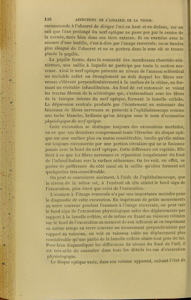 recommande à l'observé de diriger l'œil en haut et en dedans, car on sait que l'axe prolongé du nerf optique ne passe pas par le centre de la cornée, mais bien dans son tiers externe. Si on examine avec le secours d'une lentille, c'est-à-dire par l'image renversée, on se tiendra plus éloigné de l'observé et on se portera dans le sens où se trouve placée la papille. La papille forme, dans la concavité des membranes choroïdo-réli- niennes, une saillie à laquelle ne participe pas toute la section ner- veuse. Ainsi le nerf optique présente au niveau de l'anneau sclérotical un véritable collet ou étranglement au delà duquel les fibres ner- veuses s'élèvent perpendiculairement à la surface de la rétine, en for- mant un véritable infundibulum. Au fond de cet entonnoir se voient les tractus fibreux de la sclérotique qui, s'entremêlant avec les fibres de la tunique interne du nerf optique, forment la lamelle criblée. La dépression centrale produite par l'écartement en entonnoir des faisceaux de fibres nerveuses se présente à l'ophthalmoscope comme une tache blanche, brillante qu'on désigne sous le nom d'excavation physiologique du nerf optique. Celte excavation se distingue toujours des excavations morbides, en ce que ces dernières comprennent toute l'étendue du disque opti- que sur une surface plus ou moins considérable, tandis qu'elle-même est toujours circonscrite par une portion circulaire qui ne se fusionne jamais avec le bord du nerf optique. Cette différence est capitale. Elle tient à ce que les fibres nerveuses se répandent inégalement du fond de l'infundibulum vers la surface rétinienne. On les voit, en effet, se porter de préférence du côté nasal oii la saillie qu'elles forment est quelquefois très-considérable. On peut se convaincre aisément, à l'aide de l'ophthalmoscope, que le niveau de la rétine est, à l'endroit oti elle atteint le bord aigu de l'excavation, plus élevé que celui de l'excavation. L'examen à l'image renversée n'a pas une importance moindre pour le diagnostic de cette excavation. En imprimant de petits mouvements au verre convexe pendant l'examen à l'image renversée, on peut voir le bord aigu de l'excavation physiologique subir des déplacements par rapport à la lamelle criblée, et de môme en fixant un vaisseau rétinien sur le bord de l'excavation au moment de son inflexion et en imprimant en même temps au verre convexe un mouvement perpendiculaire par rapport au vaisseau, on voit ce vaisseau subir un déplacement plus considérable qu'une partie de la lamelle criblée située tout près de lui. Pour bien diagnostiquer les différences de niveau du fond de l'œil, il est très-utile de connaître dans tous les détails les cas d'excavation physiologique. Le disque optique varie, dans son volume apparent, suivant l'état de