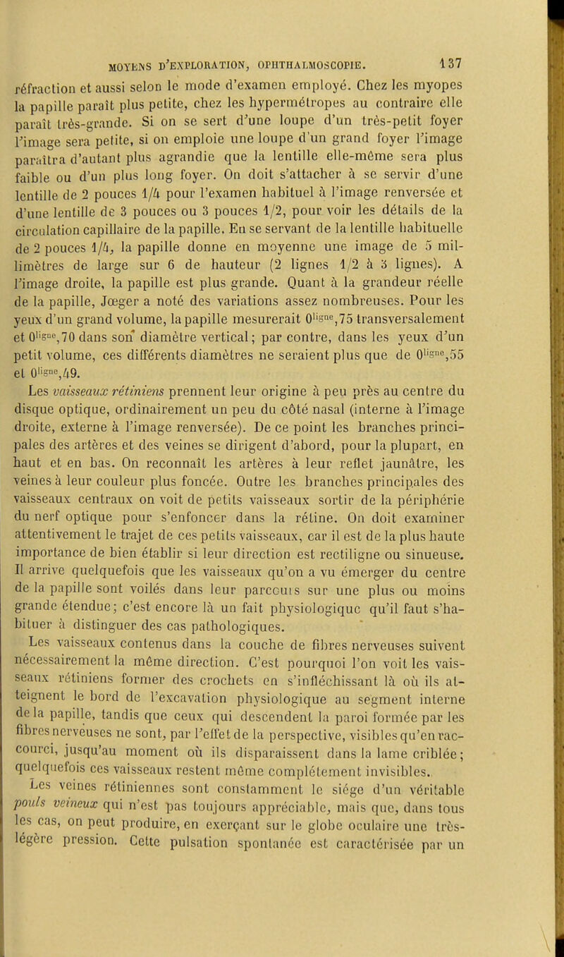 réfraction et aussi selon le mode d'examen employé. Chez les myopes la papille paraît plus petite, chez les hypermétropes au contraire elle paraît très-grande. Si on se sert d'une loupe d'un très-petit foyer rimage sera petite, si on emploie une loupe d'un grand foyer l'image paraîtra d'autant plus agrandie que la lentille elle-même sera plus faible ou d'un plus long foyer. On doit s'attacher à se servir d'une lentille de 2 pouces 1/4 pour l'examen habituel à l'image renversée et d'une lentille de 3 pouces ou 3 pouces 1/2, pour voir les détails de la circulation capillaire de la papille. En se servant de la lentille habituelle de 2 pouces 1/h, la papille donne en moyenne une image de 5 mil- limètres de large sur 6 de hauteur (2 lignes 1/2 à 3 lignes). A l'image droite, la papille est plus grande. Quant à la grandeur réelle de la papille, Jœger a noté des variations assez nombreuses. Pour les yeux d'un grand volume, la papille mesurerait 0''«i%75 transversalement et 0''si«,70 dans son diamètre vertical; par contre, dans les yeux d'un petit volume, ces différents diamètres ne seraient plus que de 0''sne,55 et 0'is°«,49. Les vaisseaux rétiniens prennent leur origine à peu près au centre du disque optique, ordinairement un peu du côté nasal (interne à l'image droite, externe à l'image renversée). De ce point les branches princi- pales des artères et des veines se dirigent d'abord, pour la plupart, en haut et en bas. On reconnaît les artères à leur reflet jaunâtre, les veines à leur couleur plus foncée. Outre les branches principales des vaisseaux centraux on voit de petits vaisseaux sortir de la périphérie du nerf optique pour s'enfoncer dans la rétine. On doit examiner attentivement le trajet de ces petits vaisseaux, car il est de la plus haute importance de bien établir si leur direction est rectiligne ou sinueuse. II arrive quelquefois que les vaisseaux qu'on a vu émerger du centre de la papille sont voilés dans leur parccuis sur une plus ou moins grande étendue; c'est encore là un fait physiologique qu'il faut s'ha- bituer à distinguer des cas pathologiques. Les vaisseaux contenus dans la couche de fibres nerveuses suivent nécessairement la môme direction. C'est pourquoi l'on voit les vais- seaux rétiniens former des crochets en s'infléchissant là où ils at- teignent le bord de l'excavation physiologique au segment interne delà papille, tandis que ceux qui descendent la paroi formée par les fibres nerveuses ne sont, par l'ellétde la perspective, visibles qu'en rac- courci, jusqu'au moment où ils disparaissent dans la lame criblée ; quelquefois ces vaisseaux restent môme complètement invisibles. Les veines rétiniennes sont constamment le siège d'un véritable pouls veineux qui n'est pas toujours appréciable, mais que, dans tous les cas, on peut produire, en exerçant sur le globe oculaire une très- légère pression. Cette pulsation spontanée est caractérisée par un