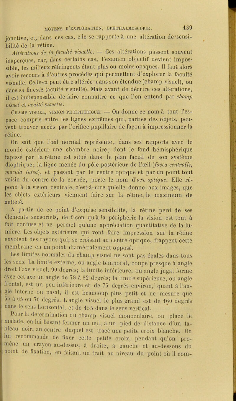 jonctive, et, dans ces cas, elle se rapporte à une altération de'sensi- bilité de la rétine. Altérations de la faculté visuelle. — Ces altérations passent souvent inaperçues, car, dans certains cas, l'examen objectif devient impos- sible, les milieux réfringents étant plus ou moins opaques. II faut alors avoir recours ;\ d'autres procédés qui permettent d'explorer la faculté visuelle. Celle-ci peut être altérée dans son étendue (champ visuel), ou dans sa finesse (acuité visuelle). Mais avant de décrire ces altérations, il est indispensable de faire connaître ce que l'on entend par champ visuel et acuité visuelle. CuAMP VISUEL, VISION PÉRIPHÉRIQUE. — On donnc ce nom à tout l'es- pace compris entre les lignes extrêmes qui, parties des objets, peu- vent trouver accès par l'oriflce pupillaire de façon à impressionner la rétine. On sait que l'œil normal représente, dans ses rapports avec le monde extérieur une chambre noire, dont le fond hémisphérique tapissé par la rétine est situé dans le plan facial de son système dioptrique; la ligne menée du pôle postérieur de l'œil {fovea centralis, macula lutea), et passant par le centre optique et par un point tout voisin du centre de la cornée, porte le nom A'axe optique. Elle ré- pond à la vision centrale, c'est-à-dire qu'elle donne aux images, que les objets extérieurs viennent faire sur la rétine, le maximum de netteté. A partir de ce point d'exquise sensibilité, la rétine perd de ses éléments sensoriels, de façon qu'à la périphérie la vision est tout à fait confuse et ne permet qu'une appréciation quantitative de la lu- mière. Les objets extérieurs qui vont faire impression sur la rétine envoient des rayons qui, se croisant au centre optique, frappent cette membrane en un point diamétralement opposé. Les limites normales du champ visuel ne sont pas égales dans tous les sens. La limite externe, ou angle temporal, coupe presque à angle droit Taxe visuel, 90 degrés; la limite inférieure, ou angle jugal forme avec cet axe un angle de 78 à 82 degrés; la limite supérieure, ou angle frontal, est un peu inférieure et de 75 degrés environ,' quant à l'an- gle interne ou nasal, il est beaucoup plus petit et ne mesure que 5;) à 65 ou 70 degrés. L'angle visuel le plus grand est de 160 degrés dans le sens horizontal, et de 155 dans le sens vertical. Pour la détermination du champ visuel monoculaire, on place le malade, en lui faisant fermer nn œil, à un pied de distance d'un ta- bleau noir, au centre duquel est tracé une petite croix blanche. On lui recommande de fixer cette petite croix, pendant qu'on pro- mène un crayon au-dessus, à droite, à gauche et au-dessous du point de fixation, en faisant un trait au niveau du point où il com-