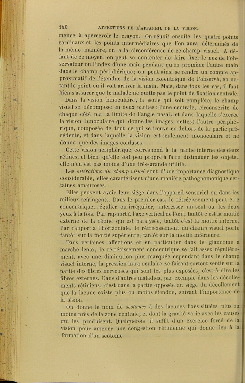 menée h apercevoir le crayon. On réunit ensuite les quatre points cardinaux et les points intermédiaires que Ton aura déterminés de la môme manière, on a la circonférence de ce champ visuel. A dé- faut de ce moyen, on peut se contenter de faire fixer le nez de l'ob- servateur ou l'index d'une main pendant qu'on promène l'autre main dans le champ périphérique; on peut ainsi se rendre un compte ap- proximatif de l'étendue de la vision excentrique de l'observé, en no- tant le point où il voit arriver la main. Mais, dans tous les cas, il faut bien s'assurer que le malade ne quitte pas le point de fixation centrale. Dans la vision binoculaire, la seule qui soit complète, le champ visuel se décompose en deux parties : l'une centrale, circonscrite de chaque côté par la limite de l'angle nasal, et dans laquelle s'exerce la vision binoculaire qui donne les images nettes; l'autre périphé- rique, composée de tout ce qui se trouve en dehors de la partie pré- cédente, et dans laquelle la vision est seulement monoculaire et ne donne que des images confuses. Cette vision périphérique correspond à la partie interne des deux rétines, et bien qu'elle soit peu propre à faire distinguer les objets, elle n'en est pas moins d^une très-grande utilité. Les altérations du champ visuel sont d'une importance diagnostique considérable, elles caractérisent d'une manière pathognomonique cer- taines amauroses. Elles peuvent avoir leur siège dans l'appareil sensoriel ou dans les milieux réfringents. Dans le premier cas, le rétrécissement peut être concentrique, régulier ou irrégulier, intéresser un seul ou les deux yeux à la fois. Par rapport à l'axe vertical de l'œil, tantôt c'est la moitié externe de la rétine qui est pai'alysée, tantôt c'est la moitié interne. Par rapporta l'horizontale, le rétrécissement du champ visuel porte tantôt sur la moitié supérieure, tantôt sur la moitié inférieure. Dans certaines affections et en particulier dans le glaucome à marche lente, le rétrécissement concentrique se fait assez régulière- ment, avec une diminution plus marquée cependant dans le champ visuel interne, la pression intra-oculaire se faisant surtout sentir sur la partie des fibres nerveuses qui sont les plus exposées, c'est-à-dire les fibres externes. Dans d'autres maladies, par exemple dans les décolle- ments rétiniens, c'est dans la partie opposée au siège du décollement que la lacune existe plus ou moins étendue, suivant l'importance de la lésion. On donne le nom de scolomes h des lacunes fixes situées plus ou moins près de la zone centrale, et dont la gravité varie avec les causes qui les produisent. Quelquefois il suffit d'un exercice forcé de la vision pour amener une congestion rétinienne qui donne lieu à la formation d'un scotome.