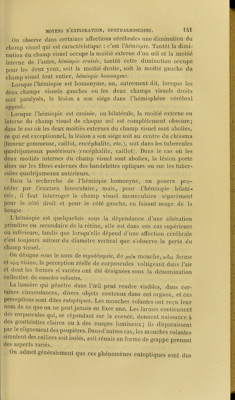 On observe dans certaines affections cérébrales une diminution du champ visuel qui est caractéristique : c'est Vhémiopie. Tantôt la dimi- nution du champ visuel occupe la moitié externe d'un œil et la moitié interne de l'autre, hémiopie croisée^ tantôt cette diminution occupe pour les deux yeux, soit la moitié droite, soit la moitié gauche du champ visuel tout entier, hémiopie homonyme. Lorsque l'hémiopie est homonyme, ou^, autrement dit, lorsque les deux champs visuels gauches ou les deux champs visuels droits sont paralysés, la lésion a son siège dans l'hémisphère cérébral opposé. Lorsque l'hémiopie est croisée, ou bilatérale, la moitié externe ou interne du champ visuel de chaque œil est complètement obscure; dans le cas où les deux moitiés externes du champ visuel sont abolies, ce qui est exceptionnel, la lésion a son siège soit au centre du chiasma (tumeur gommeuse, caillot, encéphalite, etc.), soit dans les tubercules quadrijumeaux postérieurs (encéphalite, caillot). Dans le cas où les deux moitiés internes du champ visuel sont abolies, la lésion porte alors sur les fibres externes des bandelettes optiques ou sur les tuber- cules quadrijumeaux antérieurs. Dans la recherche de l'hémiopie homonyne, on pourra pro- céder par l'examen binoculaire, mais, pour l'hémiopie bilaté- rale, il faut interroger le champ visuel monoculaire séparément pour le côté droit et pour le côté gauche, en faisant usage de la bougie. L'hémiopie est quelquefois sous la dépendance d'une altération primitive ou secondaire de la rétine, elle est dans ces cas supérieure ou inférieure, tandis que lorsqu'elle dépend d'une affection cérébrale c'est toujours autour du diamètre vertical que s'observe la perle du champ visuel. On désigne sous le nom de myoclésoime, de pur« mouche, uhz forme et o^t^ vision, la perception réelle de corpuscules voltigeant dans l'air et dont les formes si variées ont été désignées sous la dénomination collective de mouches notantes. La lumière qui pénètre dans l'œil peut rendre visibles, dans cer- taines circonstances, divers objets contenus dans cet organe, et ces perceptions sont dites eutoptiques. Les mouches volantes ont reçu leur nom de ce que on ne peut jamais en fixer une. Les larmes contiennent des corpuscules qui, se répandant sur la cornée, donnent naissance à des gouttelettes claires ou à des nuages lumineux; ils disparaissent par le clignement des paupières. Dans d'autres cas, les mouches volantes simulent des colliers soit isolés, soit réunis en forme de grappe prenant des aspects variés. On admet généralement que ces phénomènes eutoptiques sont dus