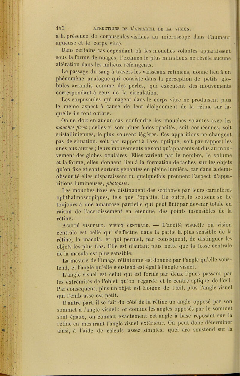 à la présence de corpuscules visibles au inicroscope dans l'humeur aqueuse et le corps vitré. Dans certains cas cependant où les mouches volantes apparaissent 1 sous la forme de nuages, l'examen le plus minutieux ne révèle aucune i altération dans les milieux réfringents. Le passage du sang à travers les vaisseaux rétiniens, doime lieu à un phénomène analogue qui consiste dans la perception de petits glo- bules arrondis comme des perles, qui exécutent des mouvements correspondant à ceux de la circulation. Les corpuscules qui nagent dans le corps vitré ne produisent plus le même aspect à cause de leur éloignement de la rétine sur la- quelle ils font ombre. On ne doit en aucun cas confondre les mouches volantes avec les mouches fixes ; ceWes-c'i sont dues à des opacités, soit cornéennes, soit cristalliniennes, le plus souvent légères. Ces apparitions ne changent j pas de situation, soit par rapport à l'axe optique, soit par rapport les ■ unes auxautres ; leurs mouvements nesont qu'apparents et dus au mou- vement des globes oculaires. Elles varient par le nombre, le volume et la forme, elles donnent lieu à la formation détaches sur les objets qu'on fixe et sont surtout gênantes en pleine lumière, car dans la demi- obscurité elles disparaissent ou quelquefois prennent l'aspect d'appa- ritions lumineuses, photopsie. Les mouches fixes se distinguent des scotoraes par leurs caractères ophthalmoscopiques, tels que l'opacité. En outre, le scotome se lie toujours à une amaurose partielle qui peut iinirpar devenir totale en raison de l'accroissement en étendue des points insensibles de la réline. Acuité visuelle, vision centrale. — L'acuité visuelle ou vision centrale est celle qui s'elfeclue dans la partie la plus sensible de la réline, la macula, et qui permet, par conséquent, de distinguer les objets les plus fins. Elle est d'autant plus nette que la fosse centrale de la macula est plus sensible. La mesure de l'image rétinienne est donnée par l'angle qu'elle sous- tend, et l'angle qu'elle soustend est égal à l'angle visuel. L'angle visuel est celui qui est formé par deux lignes passant par les extrémités de l'objet qu'on regarde et le centre optique de l'œil. Par conséquent, plus un objet est éloigné de l'œil, plus l'angle visuel qui l'embrasse est petit. D'autre part, il se fait du côté de la rétine un angle opposé par son sommet à l'angle visuel : or comme les angles opposés par le sommet sont égaux, on connaît exactement cet angle à base reposant sur la rétine en mesurant l'angle visuel extérieur. On peut donc déterminer ainsi, h l'aide de calculs assez simples, quel arc soustend sur la