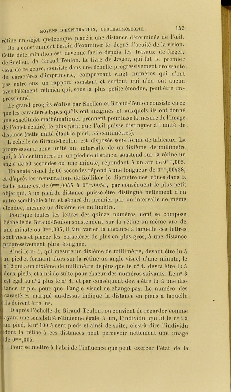 réline un objet quelconque placé à une dislance déterminée de l'œil. On a constamment besoin d'examiner le degré d'acuité de la vision. Celte détermination est devenue facile depuis les travaux de Jœger, deSnellen, de Giraud-Teulon. Le livre de Jœger, qui fut le premier essai de ce genre, consiste dans une échelle progressivement croissante de caractères d'imprimerie, comprenant vingt numéros qui n'ont pas entre eux un rapport constant et surtout qui n'en ont aucun avec l'élément rétinien qui, sous la plus petite étendue, peut être im- pressionné. Le -^rand progrès réalisé par Snellen et Giraud-ïeulon consiste en ce que les caractères types qu'ils ont imaginés et auxquels ils ont donné une exactitude mathématique, prennent pour base la mesure de l'image de l'objet éclairé, le plus petit que l'œil puisse distinguer à l'unité de . distance (cette unité étant le pied, 33 centimètres). L'échelle de Giraud-Teulon est disposée sous forme de tableaux. La progression a pour unité un intervalle de un dixième de millimètre qui, à 33 centimètres ou un pied de distance, soustend sur la rétine un angle de 60 secondes ou une minute, répondant à un arc de 0'™,005. Un angle visuel de 60 secondes répond à une longueur de 0'\00a38, et d'après les inensuradons de Rolliker le diamètre des cônes dans la tache jaune est de 0'\0045 à 0°'',005;i, par conséquent le plus petit objet qui, à un pied de distance puisse être distingué nettement d'un autre semblable à lui et séparé du premier par un intervalle de même étendue, mesure un dixième de millimètre. Pour que toutes les lettres des quinze numéros dont se compose Téchelle de Giraud-Teulon soustendent sur la rétine un môme arc de une minute ou C^jOOS, il faut varier la distance à laquelle ces lettres sont vues et placer les caractères de plus en plus gros, à une distance progressivement plus éloignée. Ainsi le n 1, qui mesure un dixième de millimètre, devant être lu à un pied et formant alors sur la rétine un angle visuel d'une minute, le n 2 qui a un dixième de millimètre de plus que le n° 1, devra être lu à deux pieds, et ainsi de suite pour chacun des numéros suivants. Le n 3 est égal au n''2 plus le n 1, et par conséquent devra être lu à une dis- tance triple, pour que l'angle visuel ne change pas. Le numéro des caractères marqué au-dessus indique la distance en pieds à laquelle ils doivent être lus. D'après l'échelle de Giraud-Teulon, on convient de regarder comme ayant une sensibilité rétinienne égale à un, l'individu qui lit le n» l à un pied, le n 100 à cent pieds et ainsi de suite, c'est-à-dire l'individu dont la rétine à ces dislances peut percevoir nettement une image de O-^jOOS. Pour se mettre à l'abri de l'influence que peut exercer l'état de la