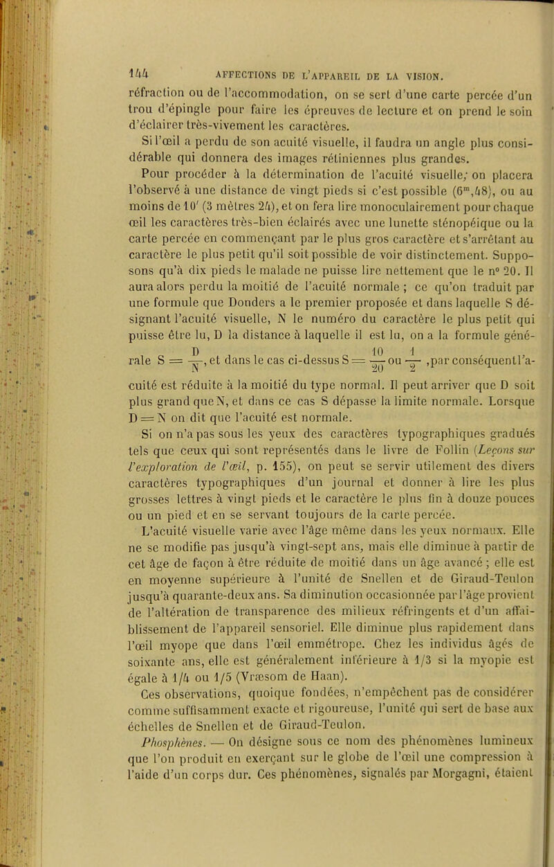 réfraction ou de l'accommodation, on se sert d'une carte percée d'un trou d'épingle pour faire les épreuves de lecture et on prend le soin d'éclairer très-vivement les caractères. Si l'œil a perdu de son acuité visuelle, il faudra un angle plus consi- dérable qui donnera des images rétiniennes plus grandes. Pour procéder à la détermination de l'acuité visuelle; on placera l'observé à une dislance de vingt pieds si c'est possible (6'°,^i8), ou au moins de 10' (3 mètres 2/i), et on fera lire monoculairement pour chaque œil les caractères très-bien éclairés avec une lunette sténopéique ou la carte percée en commençant par le plus gros caractère et s'arrétant au caractère le plus petit qu'il soit possible de voir distinctement. Suppo- sons qu'à dix pieds le malade ne puisse lire nettement que le n 20. Il aura alors perdu la moitié de l'acuité normale; ce qu'on traduit par une formule que Donders a le premier proposée et dans laquelle S dé- signant l'acuité visuelle, N le numéro du caractère le plus petit qui puisse être lu, D la distance à laquelle il est lu, on a la formule géné- rale S = et dans le cas ci-dessus S = ou ,par conséquentra- cuité est réduite à la moitié du type normal. Il peut arriver que D soit plus grand queN, et dans ce cas S dépasse la limite normale. Lorsque D = N on dit que l'acuité est normale. Si on n'a pas sous les yeux des caractères typographiques gradués tels que ceux qui sont représentés dans le livre de Follin [Leçons su?- l'exploration de l'œil, p. 155), on peut se servir utilement des divers caractères typographiques d'un journal et donner à lire les plus grosses lettres à vingt pieds et le caractère le plus fin à douze pouces ou un pied et en se servant toujours de la carte percée. L'acuité visuelle varie avec l'âge même dans les yeux normaux. Elle ne se modifie pas jusqu'à vingt-sept ans, mais elle diminue à partir de cet âge de façon à être réduite de moitié dans un âge avancé ; elle est en moyenne supérieure à l'unité de Snellen et de Giraud-Teulon jusqu'à quarante-deux ans. Sa diminution occasionnée par l'âge provient de l'altération de transparence des milieux réfringents et d'un affai- blissement de l'appareil sensoriel. Elle diminue plus rapidement dans l'œil myope que dans l'œil emmétrope. Chez les individus âgés de soixante ans, elle est généralement inférieure à 1/3 si la myopie est égale à 1/a ou 1/5 (Vrœsom de Haan). Ces observations, quoique fondées, n'empêchent pas de considérer comme suffisamment exacte et rigoureuse, l'unité qui sert de base aux échelles de Snellen et de Giraud-Teulon. Phosphènes. — On désigne sous ce nom des phénomènes lumineux que l'on produit en exerçant sur le globe de l'œil une compression à l'aide d'un corps dur. Ces phénomènes, signalés par Morgagni, étaient