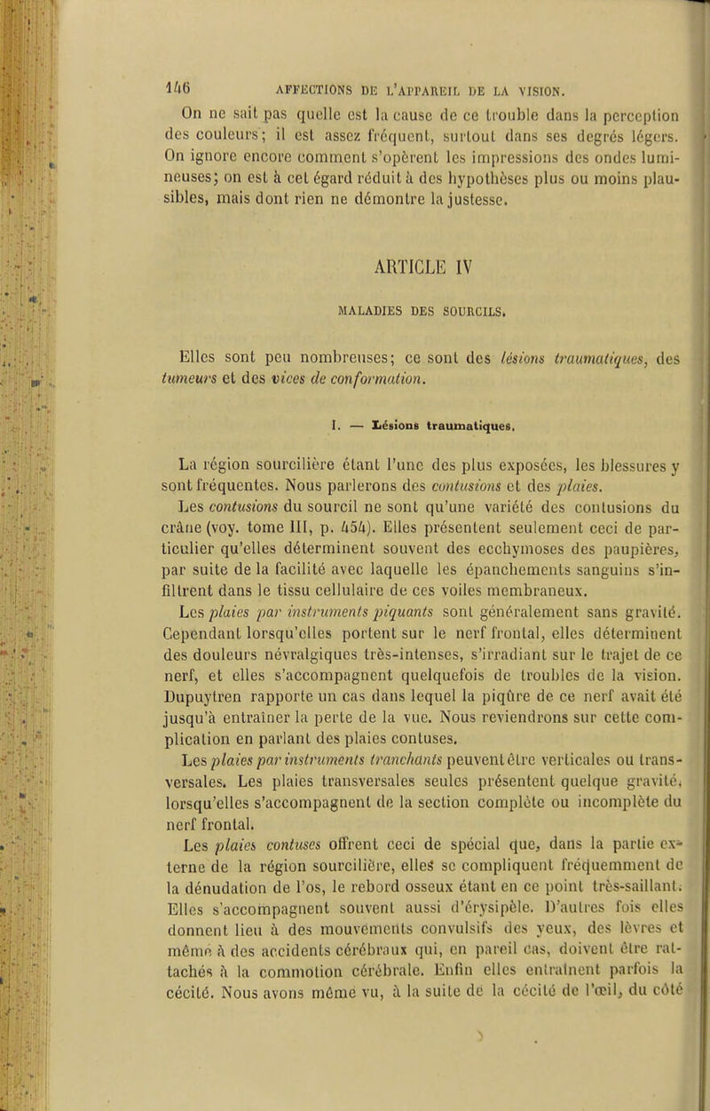 On ne sait pas quelle est la cause de ce trouble dans la perception des couleurs; il est assez fréqucnl, surtout dans ses degrés légers. On ignore encore comment s'opèrent les impressions des ondes lumi- neuses; on est à cet égard réduit à des hypothèses plus ou moins plau- sibles, mais dont rien ne démontre la justesse. ARTICLE IV MALADIES DES SOURCILS. Elles sont peu nombreuses; ce sont des lésions traumatiques, des tumeurs et des vices de conformation. I. — Iiésïons traumatiques. La région sourcilière étant l'une des plus exposées, les blessures y sont fréquentes. Nous parlerons des contusions et des plaies. Les contusions du sourcil ne sont qu'une variété des contusions du crâne (voy. tome III, p. h^k). Elles présentent seulement ceci de par- ticulier qu'elles déterminent souvent des ecchymoses des paupières, par suite de la facilité avec laquelle les épanchements sanguins s'in- filtrent dans le tissu cellulaire de ces voiles membraneux. Les plaies par instruments piquants sont généralement sans gravité. Cependant lorsqu'elles portent sur le nerf frontal, elles déterminent des douleurs névralgiques très-intenses, s'irradiant sur le trajet de ce nerf, et elles s'accompagnent quelquefois de troubles de la vision. Dupuytren rapporte un cas dans lequel la piqûre de ce nerf avait été jusqu'à entraîner la perte de la vue. Nous reviendrons sur cette com- plication en parlant des plaies contuses. Les, plaies par instruments tranchants peuvent être verticales ou trans- versales. Les plaies transversales seules présentent quelque gravité, lorsqu'elles s'accompagnent de la section complète ou incomplète du nerf frontal. Les plaies contuses Gfrrent ceci de spécial que, dans la partie ex- terne de la région sourcilière, ellei se compliquent fréciuemmenl de la dénudation de l'os, le rebord osseux étant en ce point très-saillant; Elles s'accornpagnent souvent aussi d'érysipêle. D'autres fois elles donnent lieu à des mouvements convulsifs des yeux, des lèvres et même ;\ des accidents cérébraux qui, en pareil cas, doivent être rat- tachés j\ la commotion cérébrale. Enfin elles entraînent parfois la cécité. Nous avons même vu, à la suite dé la cécité de l'œil, du côté 5