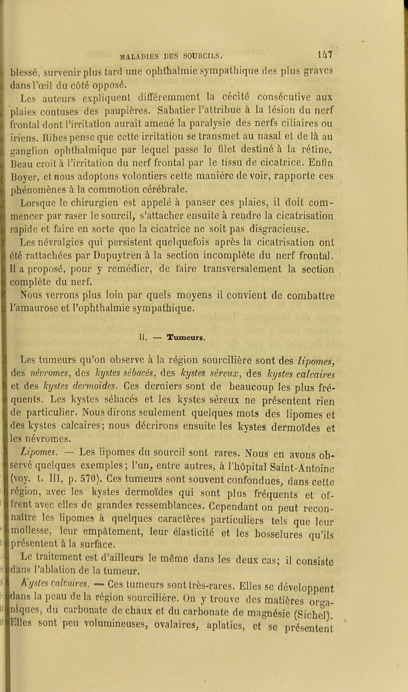 blessé, survenir plus tard une ophthalmie sympalhique des plus graves dans l'œil du côté opposé. Les auteurs expliquent différemment la cécité consécutive aux 1 plaies confuses des paupières. Sabatier l'attribue à la lésion du nerf frontal dont l'irritation aurait amené la paralysie des nerfs ciliaires ou iriens. Ribes pense que cette irritation se transmet au nasal et de là au ganglion ophthalmiquc par lequel passe le filet destiné à la rétine. Beau croit à l'irritation du nerf frontal par le tissu de cicatrice. Enfin Boyer, et nous adoptons volontiers cette manière devoir, rapporte ces phénomènes à la commotion cérébrale. Lorsque le chirurgien est appelé à panser ces plaies, il doit com- mencer par raser le sourcil, s'attacher ensuite à rendre la cicatrisation rapide et faire en sorte que la cicatrice ne soit pas disgracieuse. Les névralgies qui persistent quelquefois après la cicatrisation ont été rattachées par Dupuytren à la section incomplète du nerf frontal. Il a proposé, pour y remédier, de faire transversalement la section complète du nerf. Nous verrons plus loin par quels moyens il convient de combattre l'amaurose et l'ophthalmie sympathique. II. — Tumeurs. Les tumeurs qu'on observe à la région sourcilière sont des lipomes, des névromes, des kystes sébacés, des kystes séreux, des kystes calcaires et des kystes dermoïdes. Ces derniers sont de beaucoup les plus fré- quents. Les kystes sébacés et les kystes séreux ne présentent rien de particulier. Nous dirons seulement quelques mots des lipomes et des kystes calcaires ; nous décrirons ensuite les kystes dermoïdes et les névromes. Lipomes. — Les lipomes du sourcil sont rares. Nous en avons ob- servé quelques exemples; l'un, entre autres, à l'hôpital Saint-Antoine (voy. t. ÎII, p. 570). Ces tumeurs sont souvent confondues, dans cette région, avec les kystes dermoïdes qui sont plus fréquents et of- frent avec elles de grandes ressemblances. Cependant on peut recon- naître les lipomes à quelques caractères particuliers tels que leur mollesse, leur empâtement, leur élasticité et les bosselures qu'ils présentent à la surface. Le traitement est d'ailleurs le môme dans les deux cas; il consiste dans l'ablation de la tumeur. A y stes calcaires. — Ces tumeurs sont très-rares. Elles se développent dans la peau delà région sourcilière. On y trouve des matières orga- niques, du carbonate de chaux et du carbonate de magnésie (SicheH Elles sont peu volumineuses, ovalaires, aplaties, et se pré'senlenï