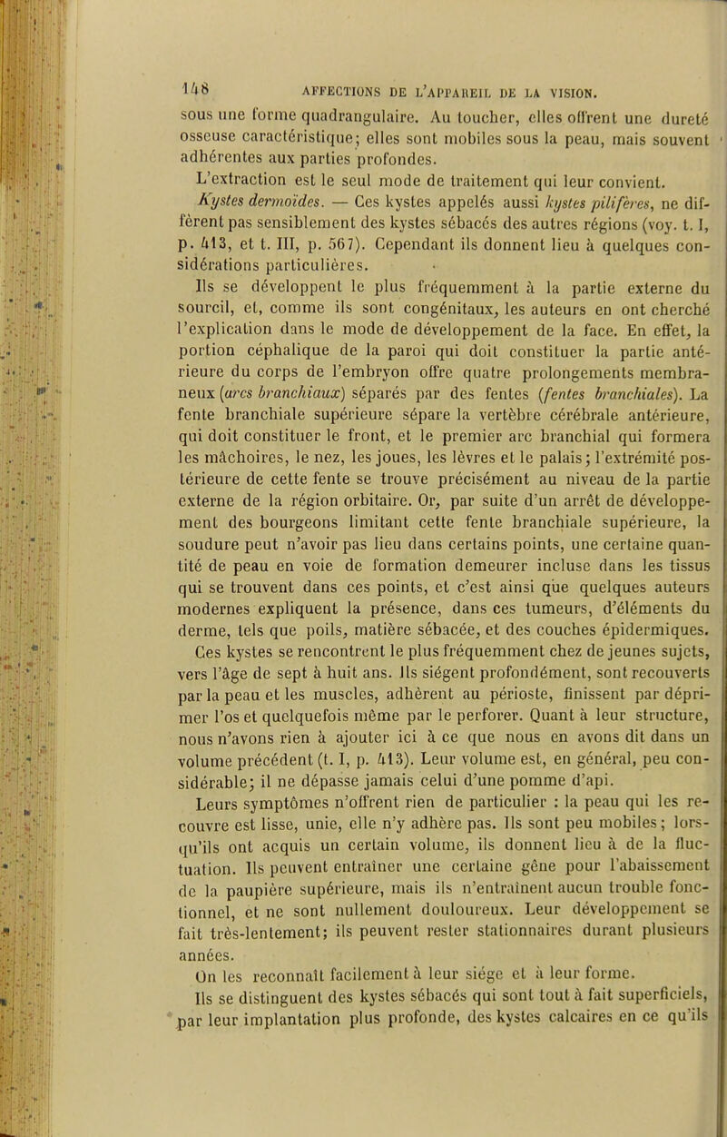 SOUS une forme quadrangulaire. Au toucher, elles ofl'rent une dureté osseuse caractéristique ; elles sont mobiles sous la peau, mais souvent adhérentes aux parties profondes. L'extraction est le seul mode de traitement qui leur convient. Kystes dermoïdes. — Ces kystes appelés aussi kystes pilifères, ne dif- fèrent pas sensiblement des kystes sébacés des autres régions (voy. 1.1, p. il3, et t. III, p. 567). Cependant ils donnent lieu à quelques con- sidérations particulières. Ils se développent le plus fréquemment à la partie externe du sourcil, et, comme ils sont congénitaux, les auteurs en ont cherché l'explication dans le mode de développement de la face. En effet, la portion céphalique de la paroi qui doit constituer la partie anté- rieure du corps de l'embryon offre quatre prolongements membra- neux {arcs branchiaux) séparés par des fentes {fentes branchiales). La fente branchiale supérieure sépare la vertèbre cérébrale antérieure, qui doit constituer le front, et le premier arc branchial qui formera les mâchoires, le nez, les joues, les lèvres et le palais; l'extrémité pos- térieure de cette fente se trouve précisément au niveau de la partie externe de la région orbitaire. Or, par suite d'un arrêt de développe- ment des bourgeons limitant cette fente branchiale supérieure, la soudure peut n'avoir pas lieu dans certains points, une certaine quan- tité de peau en voie de formation demeurer incluse dans les tissus qui se trouvent dans ces points, et c'est ainsi qiie quelques auteurs modernes expliquent la présence, dansées tumeurs, d'éléments du derme, tels que poils, matière sébacée, et des couches épidermiques. Ces kystes se rencontrent le plus fréquemment chez déjeunes sujets, vers l'âge de sept à huit ans. ils siègent profondément, sont recouverts par la peau et les muscles, adhèrent au périoste, finissent par dépri- mer l'os et quelquefois même par le perforer. Quant à leur structure, nous n'avons rien à ajouter ici à ce que nous en avons dit dans un volume précédent (t. I, p. il 3). Leur volume est, en général, peu con- sidérable; il ne dépasse jamais celui d'une pomme d'api. Leurs symptômes n'offrent rien de particulier : la peau qui les re- couvre est lisse, unie, elle n'y adhère pas. Ils sont peu mobiles ; lors- qu'ils ont acquis un certain volume, ils donnent lieu à de la fluc- tuation. Ils peuvent entraîner une certaine gêne pour l'abaissement de la paupière supérieure, mais ils n'entraînent aucun trouble fonc- tionnel, et ne sont nullement douloureux. Leur développement se fait très-lentement; ils peuvent rester stationnaires durant plusieurs années. On les reconnaît facilement à leur siège et à leur forme. Ils se distinguent des kystes sébacés qui sont tout â fait superficiels, *,par leur implantation plus profonde, des kystes calcaires en ce qu'ils