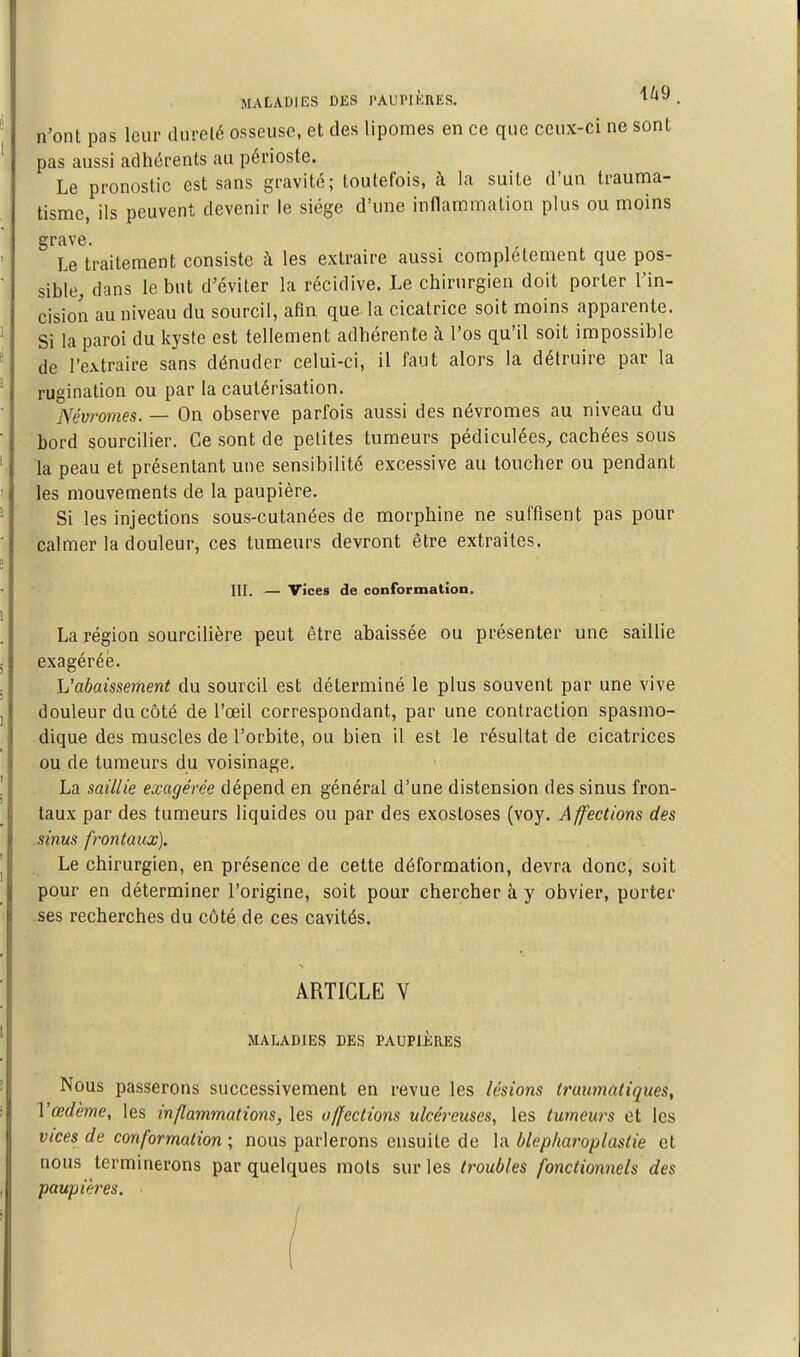 MALADIES DlîS PAUIMKRKS. '^^^ . n'ont pas leur dureté osseuse, et des lipomes en ce que ceux-ci ne sont pas aussi adhérents au périoste. Le pronostic est sans gravité; toutefois, à la suite d'un trauma- tisme, ils peuvent devenir le siège d'une inflammation plus ou moins grave. Le traitement consiste à les extraire aussi complètement que pos- sible, dans le but d'éviter la récidive. Le chirurgien doit porter l'in- cision au niveau du sourcil, afin que la cicatrice soit moins apparente. Si la paroi du kyste est tellement adhérente à l'os qu'il soit impossible de l'extraire sans dénuder celui-ci, il faut alors la détruire par la rugination ou par la cautérisation. Névromes. — On observe parfois aussi des névromes au niveau du bord sourciller. Ce sont de petites tumeurs pédiculées, cachées sous la peau et présentant une sensibilité excessive au toucher ou pendant les mouvements de la paupière. Si les injections sous-cutanées de morphine ne suffisent pas pour calmer la douleur, ces tumeurs devront être extraites. III. — vices de conformation. La région sourcilière peut être abaissée ou présenter une saillie exagérée. L'abaissement du sourcil est déterminé le plus souvent par une vive douleur du côté de l'œil correspondant, par une contraction spasmo- dique des muscles de l'orbite, ou bien il est le résultat de cicatrices ou de tumeurs du voisinage. La saillie exagérée dépend en général d'une distension des sinus fron- taux par des tumeurs liquides ou par des exostoses (voy. Affections des sinus frontaux]. Le chirurgien, en présence de cette déformation, devra donc, soit pour en déterminer l'origine, soit pour chercher à y obvier, porter ses recherches du côté de ces cavités. ARTICLE V MALADIES DES PAUPIÈRES Nous passerons successivement en revue les lésions traimatiques, Vœdème, les inflammations, les affections ulcéreuses, les tumeurs et les vices de conformation ; nous parlerons ensuite de la blepliaroplastie et nous terminerons par quelques mots sur les troubles fonctionnels des paupières.