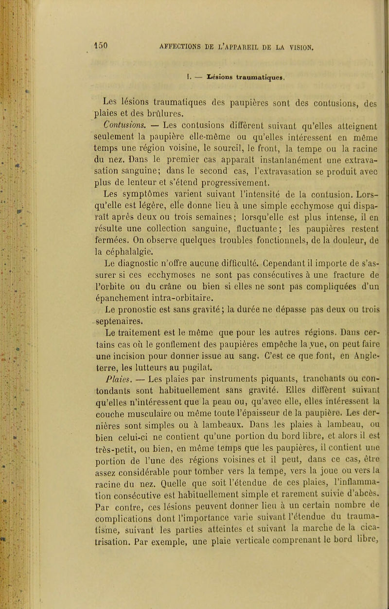 I. — Ziégions traumatiques. Les lésions traumatiques des paupières sont des contusions, des plaies et des brûlures. Contusions. — Les contusions diffèrent suivant qu'elles atteignent seulement la paupière elle-même ou qu'elles intéressent en môme temps une région voisine, le sourcil, le front, la tempe ou la racine du nez. Dans le premier cas apparaît instanlanément une extrava- sation sanguine; dans le second cas, l'extravasation se produit avec plus de lenteur et s'étend progressivement. Les symptômes varient suivant l'intensité de la contusion. Lors- qu'elle est légère, elle donne lieu à une simple ecchymose qui dispa- raît après deux ou trois semaines ; lorsqu'elle est plus intense, il en résulte une collection sanguine, fluctuante; les paupières restent fermées. On observe quelques troubles fonctionnels, de la douleur, de la céphalalgie. Le diagnostic n'offre aucune difficulté. Cependant il importe de s'as- surer si ces ecchymoses ne sont pas consécutives à une fracture de l'orbite ou du crâne ou bien si elles ne sont pas compliquées d'un épanchement intra-orbitaire. Le pronostic est sans gravité; la durée ne dépasse pas deux ou trois septénaires. Le traitement est le môme que pour les autres régions. Dans cer- tains cas où le gonflement des paupières empêche la vue, on peut faire une incision pour donner issue au sang. C'est ce que font, en Angle- terre, les lutteurs au pugilat. Plaies. — Les plaies par instruments piquants, tranchants ou con- tondants sont habituellement sans gravité. Elles diffèrent suivant qu'elles n'intéressent que la peau ou, qu'avec elle, elles intéressent la couche musculaire ou même toute l'épaisseur de la paupière. Les der- nières sont simples ou à lambeaux. Dans les plaies à lambeau, ou bien celui-ci ne contient qu'une portion du bord libre, et alors il est très-petit, ou bien, en même temps que les paupières, il contient une portion de l'une des régions voisines et il peut, dans ce cas, être assez considérable pour tomber vers la tempe, vers la joue ou vers la racine du nez. Quelle que soit l'étendue de ces plaies, l'inflamma- tion consécutive est habituellement simple et rarement suivie d'abcès. Par contre, ces lésions peuvent donner lieu h un certain nombre de complications dont l'importance varie suivant l'étendue du trauma- tisme, suivant les parties atteintes et suivant la marche de la cica- trisation. Par exemple, une plaie verticale comprenant le bord libre,