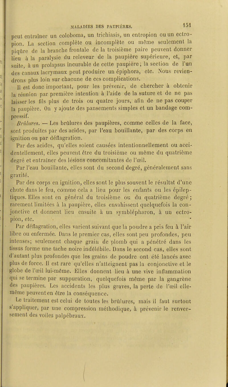 peut entraîner un coloboma, un trichiasis, un entropion ou un eclro- pion. La section complète ou incomplète ou môme seulement la piqûre de la branche frontale de la troisième paire peuvent donner lieu h la paralysie du releveur de la paupière supérieure, et, par suite, à un prolapsus incurable de cette paupière; la section de l'un des canaux lacrymaux peut produire un épiphova, etc. Nous revien- drons plus loin sur chacune de ces complications. Il est donc important, pour les prévenir, de chercher à obtenir la réunion par première intention à l'aide de la suture et de ne pas laisser les fils plus de trois ou quatre jours, afin de ne pas couper la paupière. On y ajoute des pansements simples et un bandage com- pressif. Brûlures. — Les brûlures des paupières, comme celles de la face, sont produites par des acides, par l'eau bouillante, par des corps en ignition ou par déflagration. Par des acides, qu'elles soient causées intentionnellement ou acci- dentellement, elles peuvent être du troisième ou même du quatrième degré et entraîner des lésions concomitantes de l'œil. Par l'eau bouillante, elles sont du second degré, généralement sans gravité. Par des corps en ignition, elles sont le plus souvent le résultat d'une chute dans le feu, comme cela a lieu pour les enfants ou les épilep- tiques. Elles sont en général du troisième ou du quatrième degré ; rarement limitées à la paupière, elles envahissent quelquefois la con- jonctive et donnent lieu ensuite à un symblépharon, à un ectro- pion, etc. Par déflagration, elles varient suivant que la poudre a pris feu à l'air libre ou enfermée. Dans le premier cas, elles sont peu profondes, peu intenses; seulement chaque grain de plomb qui a pénétré dans les tissus forme une tache noire indélébile. Dans le second cas, elles sont d'autant plus profondes que les grains de poudre ont été lancés avec plus de force. Il est rare qu'elles n'atteignent pas la conjonctive et le globe de l'œil lui-môme. Elles donnent lieu k une vive inflammation qui se termine par suppuration, quelquefois même par la gangrène des paupières. Les accidents les plus graves, la perte de l'œil elle- même peuvent en être la conséquence. Le traitement est celui de toutes les brûlures, mais il faut surtout s'appliquer, par une compression méthodique, à prévenir le renver- sement des voiles palpébraux. 1