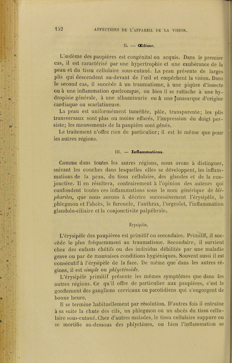 II. — CEdème. L'œdème des paupières est congénital ou acquis. Dans le premier cas, il est caractérisé par une hypertrophie et une exubérance de la peau et du tissu cellulaire sous-cutané. La peau présente de larges plis qui descendent au-devant de l'œil et empêchent la vision. Dans le second cas, il succède à un traumatisme, à une piqûre d'insecte ou à une inflammation quelconque, ou bien il se rattache à une hy- dropisie générale, à une albuminurie ou à une fanasarque d'origine cardiaque ou scarlatineuse. La peau est uniformément tuméfiée, pâle, transparente; les plis transversaux sont plus ou moins effacés, l'impression du doigt per- siste; les mouvements de la paupière sont gênés. Le traitement n'offre rien de particulier; il est le môme que pour les autres régions. m. — InQammations. Comme dans toutes les autres régions, nous avons à distinguer, suivant les couches dans lesquelles elles se développent, les inflam- mations de la peau, du tissu cellulaire, des glandes et de la con- jonctive. Il en résultera, contrairement à l'opinion des auteurs qui confondent toutes ces inflammations sous le nom générique de blé- pkarùes, que nous aurons à décrire successivement l'érysipèle, le .phlegmon et l'abcès, le furoncle, l'anthrax, l'orgeolet, l'inflammation glandulo-ciliaire et la conjonctivite palpébrale. Érysipèle. L'érysipèle des paupières est primitif ou secondaire. Primitif^ il suc- cède le plus fréquemment au traumatisme. Secondaire, il survient chez des enfants chétifs ou des individus débilités par une maladie grave ou par de mauvaises conditions hygiéniques. Souvent aussi il est consécutif à l'érysipèle de la face. De même que dans les autres ré- gions, il est simple ou phlycténoïde. L'érysipèle primitif présente les mêmes symptômes que dans les autres régions. Ce qu'il ofl're de particulier aux paupières, c'est le gonflement des ganglions cervicaux ou parotidiens qui s'engorgent de bonne heure. Il se termine habituellement par résolution. D'autres fois il entraîne à sa suite la chute des cils, un phlegmon ou un abcès du tissu cellu- laire sous-cutané. Chez d'autres malades, le tissu cellulaire suppure ou se mortifie au-dessous des phlyctènes, ou bien l'inflammation se