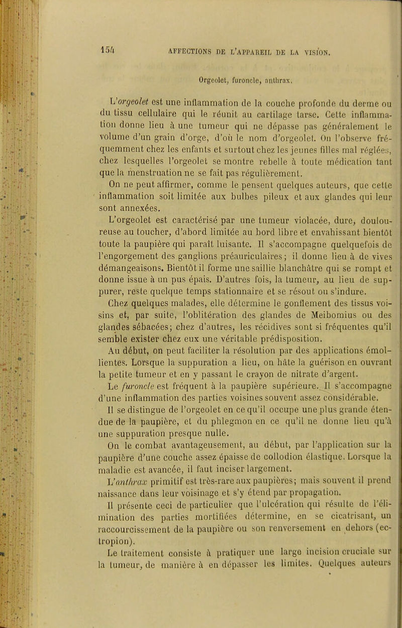 Orgeolet, furoncle, anthrax, h'orgeolet est une inflammation de la couche profonde du derme ou du tissu cellulaire qui le réunit au cartilage tarse. Cette inflamma- tion donne lieu à une tumeur qui ne dépasse pas généralement le volume d'un grain d'orge, d'où le nom d'orgeolet. On l'observe fré- quemment chez les enfants et surtout chez les jeunes filles mal réglée;;, chez lesquelles l'orgeolet se montre rebelle à toute médication tant que la menstruation ne se fait pas régulièrement. On ne peut affirmer, comme le pensent quelques auteurs, que cette inflammation soit limitée aux bulbes pileux et aux glandes qui leur sont annexées. L'orgeolet est caractérisé par une tumeur violacée, dure, doulou- reuse au toucher, d'abord limitée au bord libre et envahissant bientôt toute la paupière qui paraît luisante. Il s'accompagne quelquefois de l'engorgement des ganglions préauriculaires ; il donne lieu à de vives démangeaisons. Bientôt il forme une saillie blanchâtre qui se rompt et donne issue à un pus épais. D'autres fois, la tumeur, au lieu de sup- purer, reste quelque temps stationnaire et se résout ou s'indure. Chez quelques malades, elle détermine le gonflement des tissus voi- sins et, par suite, l'oblitération des glandes de Meibomius ou des glandes sébacées; chez d'autres, les récidives sont si fréquentes qu'il semble exister chez eux une véritable prédisposition. Au début, on peut faciliter la résolution par des applications émol- lientes. Lorsque la suppuration a lieu, on hâte la guérison en ouvrant la petite tumeur et en y passant le crayon de nitrate d'argent. Le furoncle est fréquent à la paupière supérieure.^11 s'accompagne d'une inflammation des parties voisines souvent assez considérable. Il se dislingue de l'orgeolet en ce qu'il occupe une plus grande éten- due de la paupière, et du phlegmon en ce qu'il ne donne lieu qu'à une suppuration presque nulle. On le combat avantageusement, au début, par l'application sur la paupière d'une couche assez épaisse de coUodion élastique. Lorsque la maladie est avancée, il faut inciser largement. Vanthrax primitif est très-rare aux paupières; mais souvent il prend naissance dans leur voisinage et s'y étend par propagation. Il présente ceci de particulier que l'ulcération qui résulte de l'éli- mination des parties mortifiées détermine, en se cicatrisant, un raccourcissement de la paupière ou son renversement en dehors (ec- tropion). Le traitement consiste à pratiquer une large incision cruciale sur la tumeur, de manière à en dépasser les limites. Quelques auteurs