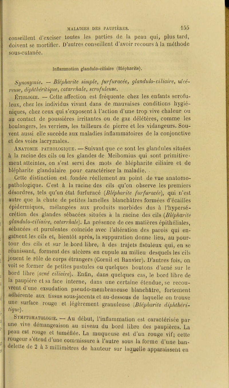 conseillent d'exciser toutes les parties de la peau qui, plus tard, doivent se mortifier. D'autres conseillent d'avoir recours à la méthode sous-cutanée. Inflammation glandulo-ciliaire (Blépharite). Synonymie. — Blépharite simple, furfuracée, glandulo-ciliaire, ulcé reuse, diplithéritique, catarrhale, scrofuleuse. Étiologie. — Cette affection est fréquente chez les enfants scrofu- leux, chez les individus vivant dans de mauvaises conditions hygié- niques, chez ceux qui s'exposent à l'action d'une trop vive chaleur ou au contact de poussières irritantes ou de gaz délétères, comme les boulangers, les verriers, les tailleurs de pierre et les vidangeurs. Sou- vent aussi elle succède aux maladies inflammatoires de la conjonctive et des voies lacrymales. Anatomie pathologique. —Suivant que ce sont les glandules situées à la racine des cils ou les glandes de Meibomius qui sont primitive- ment atteintes, on s'est servi des mots de blépharite ciliaire et de blépharite glandulaire pour caractériser la maladie. - Cette distinction est fondée réellement au point de vue anatomo- pathologique. C'est à la racine des cils qu'on observe les premiers désordres, tels qu'un état furfuracé [Blépharite furfuracée), qui n'est autre que la chute de petites lamelles blanchâtres formées d'écaillés épidermiques, mélangées aux produits morbides dus à l'hypersé- crétion des glandes sébacées situées à la racine des cils {Blépharite glandulo-ciliaire, catarrhale). La présence de ces matières épilhéliales, sébacées et purulentes coïncide avec l'altération des parois qui en- gaînent les cils et, bientôt après, la suppuration donne lieu, au pour- tour des cils et sur le bord libre, à des trajets fîstuleux qui, en se réunissant, forment des ulcères en cupule au milieu desquels les cils jouent le rôle de corps étrangers (Cornil et Ranvier). D'autres fois, on voit se former de petites pustules ou quelques boutons d'acné sur le bord libre [acné ciliaire). Enfin, dans quelques cas, le bord libre de la paupière et sa face interne, dans une certaine étendue, se recou- vrent d'une exsudation pseudo-membraneuse blanchâtre, fortement adhérente aux tissus sous-jacents et au-dessous de laquelle on trouve une surface rouge et légèrement granuleuse [Blépharite diphlhéri- tiqué). Symptomatologie. — Au début, l'inflammation est caractérisée par une vive démangeaison au niveau du bord libre des paupières. La peau est rouge et tuméfiée. La muqueuse est d'un rouge vif; cette rougeur s'étend d'une commissure à l'autre sous la forme d'une ban- delette de 2 à 3 millimètres de hauteur sur laquelle apparaissent en