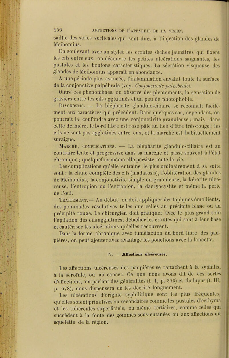 saillie des stries verticales qui sont dues à l'injection des glandes de Meibomius. En soulevant avec un stylet les croûtes sèches jaunâtres qui fixent les cils entre eux, on découvre les petites ulcérations saignantes, les pustules et les boutons caractéristiques. La sécrétion visqueuse des glandes de Meibomius apparaît en abondance. A une période plus avancée, l'inflanimation envahit toute la surface de la conjonctive palpébrale (voy. Conjonctivite pnlpébrale). Outre ces phénomènes, on observe des picotements, la sensation de graviers entre les cils agglutinés et un peu de photophobie. Diagnostic. — La blépharite glandulo-ciliaire se reconnaît facile- ment aux caractères qui précèdent. Dans quelques cas, cependant, on pourrait la confondre avec une conjonctivite granuleuse ; mais, dans cette dernière, le bord libre est rose pâle au lieu d'être très-rouge; les cils ne sont pas agglutinés entre eux, et la marche est habituellement suraiguë. Marche, complications. — La blépharite glandulo-ciliaire est au contraire lente et progressive dans sa marche et passe souvent à l'état chronique; quelquefois même elle persiste toute la vie. Les complications qu'elle entraîne le plus ordinairement à sa suite sont : la chute complète des cils (madarosis), l'oblitération des glandes de Meibomius, la conjonctivite simple ou granuleuse, la kératite ulcé- reuse, l'entropion ou l'ectropion, la dacryocystite et même la perte de l'œil. Traitement.— Au début, on doit appliquer des topiques émoUients, des pommades résolutives telles que celles au précipité blanc ou au précipité rouge. Le chirurgien doit pratiquer ^vec le plus grand soin î'épilation des cils agglutinés, détacher les croûtes qui sont à leur base et cautériser les ulcérations qu'elles recouvrent. Dans la forme chronique avec tuméfaction du bord libre des pau- pières, on peut ajouter avec avantage les ponctions avec la lancette. IV. — Affectïong ulcéreuse*. Les affections ulcéreuses des paupières se rattachent à la syphilis, à la scrofule, ou au cancer. Ce que nous avons dit de ces sortes d'affections, en parlant des généralités (t. 1, p. 373) et du lupus (t. HI, p. 678), nous dispensera de les décrire longuement. Les ulcérations d'origine syphilitique sont les plus fréquentes, qu'elles soient primitives ou secondaires comme les pustules d'ecthyma et les tubercules superficiels, ou môme tertiaires, comme celles qui succèdent à la fonte des gommes sous-cutanées ou aux affections du squelette de la région.