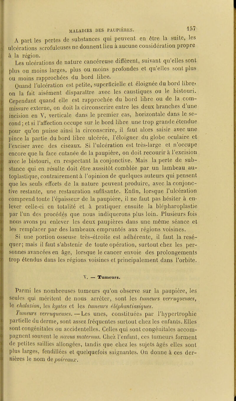 A part les pertes de substances qui peuvent en ôtre la suite, les ulcérations scrofuleuses ne donnent lieu à aucune considération propre à la région. Les ulcérations de nature cancéreuse diffèrent, suivant qu'elles sont plus ou moins larges, plus ou moins profondes et qu'elles sont plus ou moins rapprochées du bord libre. Quand l'ulcération est petite, superficielle et éloignée du bord libre» on la fait aisément disparaître avec les caustiques ou le bistouri. Cependant quand elle est rapprochée du bord libre ou de la com- missure externe, on doit la circonscrire entre les deux branches d'une incision en Y, verticale dans le premier cas, horizontale dans le se- cond ; et si l'affection occupe sur le bord libre une trop grande étendue pour qu'on puisse ainsi la circonscrire, il faut alors saisir avec une pince la partie du bord libre ulcérée, l'éloigner du globe oculaire et l'exciser avec des ciseaux. Si l'ulcération est très-large et n'occupe encore que la face cutanée de la paupière, on doit recourir à l'excision avec le bistouri, en respectant la conjonctive. Mais la perte de sub- stance qui en résulte doit être aussitôt comblée par un lambeau au- toplastique, contrairement à l'opinion de quelques auteurs qui pensent que les seuls efforts de la nature peuvent produire, avec la conjonc- tive restante, une restauration suffisante. Enfin, lorsque l'ulcération comprend toute l'épaisseur de la paupière, il ne faut pas hésiter à en- lever celle-ci en totalité et à pratiquer ensuite la blépharoplastie par l'un des procédas que nous indiquerons plus loin. Plusieurs fois nous avons pu enlever les deux paupières dans une même séance et les remplacer par des lambeaux empruntés aux régions voisines. Si une portion osseuse très-étroite est adhérente, il faut la résé- quer; mais il faut s'abstenir de toute opération, surtout chez les per- sonnes avancées en âge, lorsque le cancer envoie des prolongements trop étendus dans les régions voisines et principalement dans l'orbite. Y, — Tumeurs. Parmi les nombreuses tumeurs qu'on observe sur la paupière, les seules qui méritent de nous arrêter, sont les tumeurs verruqueuses, le chalazïon, les kystes et les tumeurs éléphuntiasiques. Tumeurs verruqueuses.—Les unes, constituées par l'hypertrophie partielle du derme, sont assez fréquentes surtout chez les enfants. Elles sont congénitales ou accidentelles. Celles qui sont congénitales accom- pagnent souvent le nœous maternus. Chez l'enfant, ces tumeurs forment de petites saillies allongées, tandis que chez les sujets ûgés elles sont plus larges, fendillées et quelquefois saignantes. On donne à ces der- nières le nom de poireaux.