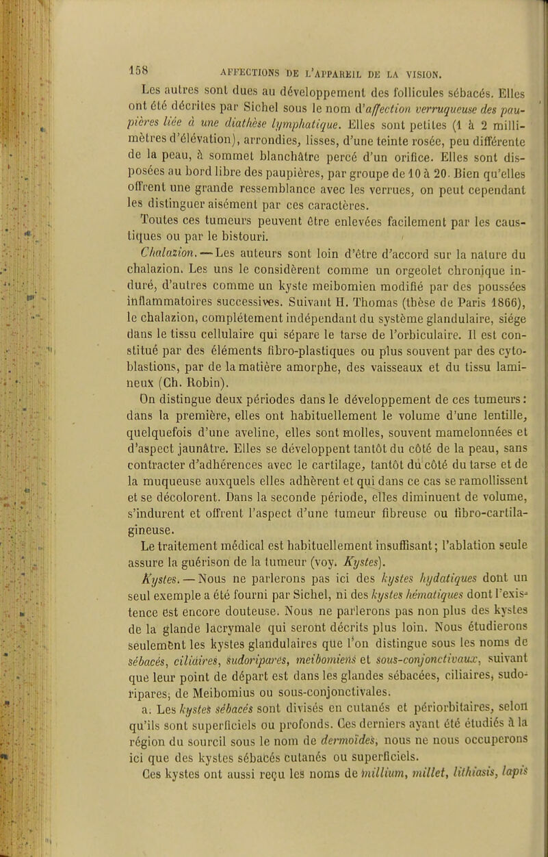 Les autres sont dues au développement des follicules sébacés. Elles ont été décrites par Sichel sous le nom (['affection verruqucuse des pau- pières liée à une diathèse lymphatique. Elles sont petites (1 à 2 milli- mètres d'élévation), arrondies, lisses, d'une teinte rosée, peu différente de la peau, à sommet blanchâtre percé d'un orifice. Elles sont dis- posées au bord libre des paupières, par groupe de 10 à 20. Bien qu'elles offrent une grande ressemblance avec les verrues, on peut cependant les distinguer aisément par ces caractères. Toutes ces tumeurs peuvent être enlevées facilement par les caus- tiques ou par le bistouri. ^ Chalazion. — Les auteurs sont loin d'être d'accord sur la nature du chalazion. Les uns le considèrent comme un orgeolet chronique in- duré, d'autres comme un kyste meibomien modifié par des poussées inflammatoires successives. Suivant H. Thomas (thèse de Paris 1866), le chalazion, complètement indépendant du système glandulaire, siège dans le tissu cellulaire qui sépare le tarse de l'orbiculaire. Il est con- stitué par des éléments fibro-plastiques ou plus souvent par des cyto- blastions, par de la matière amorphe, des vaisseaux et du tissu lami- neux (Ch. Robin). On distingue deux périodes dans le développement de ces tumeurs: dans la première, elles ont habituellement le volume d'une lentille, quelquefois d'une aveline, elles sont molles, souvent mamelonnées et d'aspect jaunâtre. Elles se développent tantôt du côté de la peau, sans contracter d'adhérences avec le cartilage, tantôt du côté du tarse et de la muqueuse auxquels elles adhèrent et qui dans ce cas se ramollissent et se décolorent. Dans la seconde période,^îles diminuent de volume, s'indurent et offrent l'aspect d'une tumeur fibreuse ou tîbro-cartila- gineuse. Le traitement médical est habituellement insuffisant ; l'ablation seule assure la guérison de la tumeur (voy* Kystes], Kystes. — Nous ne parlerons pas ici des kystes hydatiques dont un seul exemple a été fourni par Sichel, ni des kystes hématiques dont l'exis- tence est encore douteuse. Nous ne parlerons pas non plus des kystes de la glande lacrymale qui seront décrits plus loin. Nous étudierons seulement les kystes glandulaires que l*on distingue sous les noms de sébacés, cilidires, sudoriparés, meibomiens et sous-conjonctivaux, suivant que leur point de départ est dans les glandes sébacées, ciliaires, sudo- ripares; de Meibomius ou sous-conjonctivales. a. Les kystes sébacés sont divisés en cutanés et périorbitaires, selon qu'ils sont superficiels ou profonds. Ces derniers ayant été étudiés à la région du sourcil sous le nom de dermoïdes, nous ne nous occuperons ici que des kystes sébaCés cutanés ou superflciels. Ces kystes ont aussi reçu les noms de inillium, millet, lithiasis, lapts