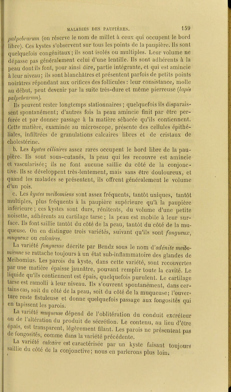 palpebrarum (on réserve le nom de millet h ceux qui occupenl le bord libre). Ces kystes s'observent sur tous les points de la paupière. Ils sont quelquefois congénitaux; ils sont isolés ou multiples. Leur volume ne dépasse pas généralement celui d'une lentille. Ils sont adhérents à la peau dont ils font, pour ainsi dire, partie intégrante, et qui est amincie à leur niveau; ils sont blanchâtres et présentent parfois de petits points noirâtres répondant aux orifices des follicules : leur consistance^ molle au début, peut devenir par la suite très-dure et même pierreuse {lapù palpebrantm). Ils peuvent rester longtemps slationnaires ; quelquefois ils disparais- sent spontanément; d'autres fois la peau amincie finit par être per- forée et par donner passage à la matière sébacée qu'ils contiennent. Cette matière, examinée au microscope, présente des cellules épithé- liales, infiltrées de granulations calcaires libres et de cristaux de cholestérine. b. Les kystes ciliaires assez rares occupent le bord libre de la pau- pière. Ils sont sous-cutanés, la peau qui les recouvre est amincie et vascularisée; ils ne font aucune saillie du côté de la conjonc- tive. Ils se développent très-lentement, mais sans être douloureux, et quand les malades se présentent, ils offrent généralement le volume d'un pois. c. Les kystes meibomiens sont assez fréquents, tantôt uniques, tantôt multiples, plus fréquents à la paupière supérieure qu'à la paupière inférieure ; ces kystes sont durs, rénitents, du volume d'une petite noisette, adhérents au cartilage tarse ; la peau est mobile à leur sur- face. Ils font saillie tantôt du côté de la peau, tantôt du côté de la mu- queuse. On en distingue trois variétés, suivant qu'ils sont fongueux, muqueux ou calcaires. La variété fongueuse décrite par Bendz sous le nom à'adénite meibo- mienne se rattache toujours à un état sub-inflammatoire des glandes de Meibomius. Les parois du kyste, dans celte variété, sont recouvertes par une matière épaisse jaunâtre, pouvant remplir toute la cavité- Le liquide qu'ils contiennent est épais, quelquefois purulent. Le cartilage tarse est ramolli à leur niveau. Ils s'ouvrent spontanément, dans cer^ tainscas3 soit du côté de la peau, soit du côté de la muqueuse; l'ouver- ture reste flstuleuse et donne quelquefois passage aux fongosités qui en tapissent les parois; La variété muqueuse dépend de l'oblitération du conduit exéréieur ou de l'altération du produit de sécrétion. Le contenu, au lieu d'être épais, est transparent, légèrement filant. Les parois ne présentent pas de longosités, comme dans la variété précédente. .nin''T'^A,''ff''''''''^''*''^' P'^'' ^^''^^ ^-^''^^^ toujours saillie du côte de la conjonctive; nous en parlerons plus loin.