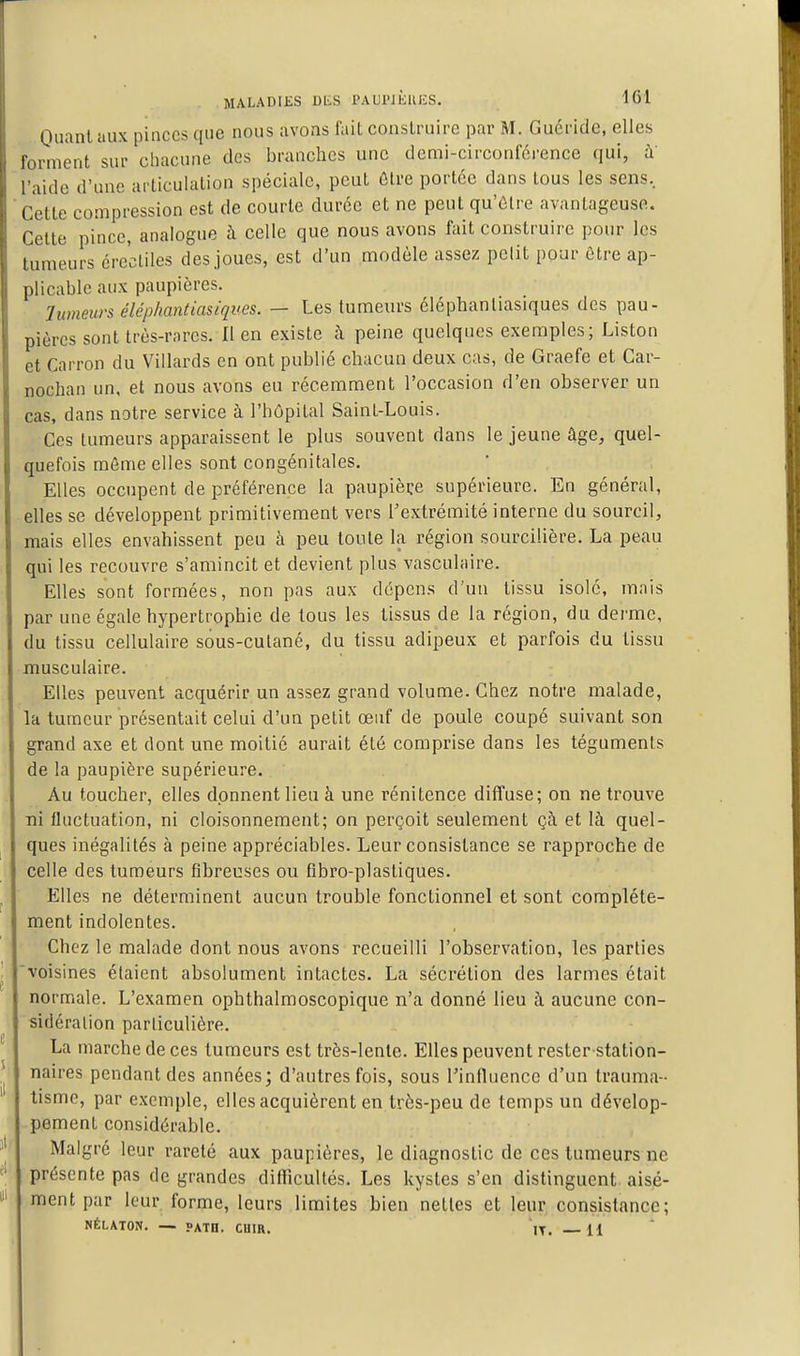 Ouanl aux pinces que nous avons fait construire par M. Guéridc, elles forment sur cliacune des branches une demi-circonférence qui, à' l'aide d'une articulation spéciale, peut ûtre portée dans tous les sens. Cette compression est de courte durée et ne peut qu'être avantageuse. Cette pince, analogue à celle que nous avons fait construire pour les tumeurs érecliles des joues, est d'un modèle assez pclit pour être ap- plicable aux paupières. limeurs é lé pliant iasiqv es. — Les tumeurs éléphanliasiques des pau- pières sont très-rares. 11 en existe à peine quelques exemples; Liston et Carron du Villards en ont publié chacun deux cas, de Graefe et Car- nochan un, et nous avons eu récemment l'occasion d'en observer un cas, dans natre service à l'hôpital Saint-Louis. Ces tumeurs apparaissent le plus souvent dans le jeune âge, quel- quefois môme elles sont congénitales. Elles occupent de préférence la paupière supérieure. En général, elles se développent primitivement vers l'extrémité interne du sourcil, mais elles envahissent peu à peu toute la région sourcilière. La peau qui les recouvre s'amincit et devient plus vasculaire. Elles sont formées, non pas aux dépens d'un tissu isolé, mais par une égale hypertrophie de tous les tissus de la région, du derme, du tissu cellulaire sous-culané, du tissu adipeux et parfois du tissu musculaire. Elles peuvent acquérir un assez grand volume. Chez notre malade, la tumeur présentait celui d'un petit œuf de poule coupé suivant son grand axe et dont une moitié aurait été comprise dans les téguments de la paupière supérieure. Au toucher, elles donnent lieu à une rénitence diffuse; on ne trouve ni fluctuation, ni cloisonnement; on perçoit seulement çà et là quel- ques inégalités à peine appréciables. Leur consistance se rapproche de celle des tumeurs fibreuses ou fibro-plasliques. Elles ne déterminent aucun trouble fonctionnel et sont complète- ment indolentes. Chez le malade dont nous avons recueilli l'observation, les parties voisines étaient absolument intactes. La sécrétion des larmes était normale. L'examen ophthalmoscopique n'a donné lieu à aucune con- sidération particulière. La marche de ces tumeurs est très-lente. Elles peuvent rester-station- naires pendant des années; d'autres fois, sous rinfluence d'un trauma- tisme, par exemple, elles acquièrent en très-peu de temps un dévelop- pement considérable. Malgré leur rareté aux paupières, le diagnostic de ces tumeurs ne présente pas de grandes difficultés. Les kystes s'en distinguent aisé- ment par leur forme, leurs limites bien nettes et leur consistance; NÉLATON. — PATH. CUIR. IT. 11