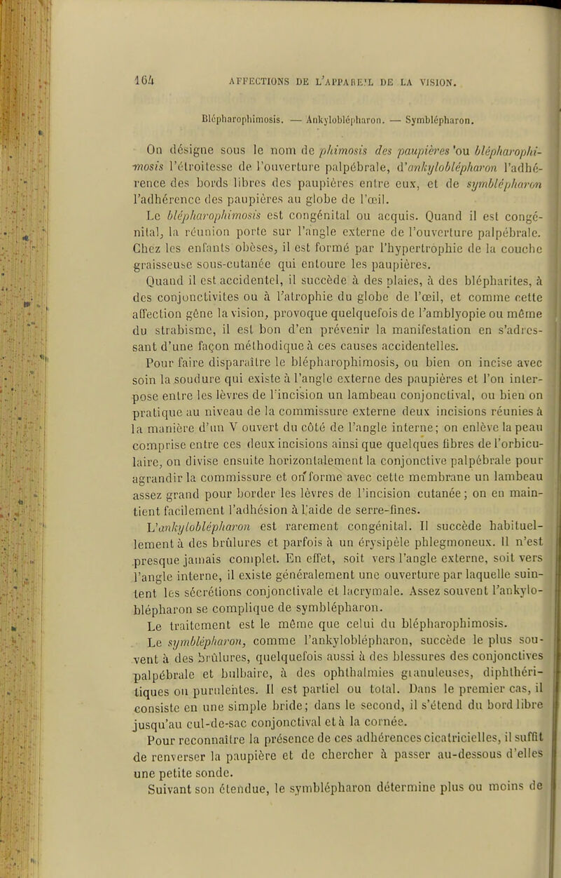 Blcpharophimosis. — Ankylobléiiharon. — Symblépharon. On désigne sous le nom de phimosis des paupières'on Olépharophi- -mosis l'élroitesse de l'onverlure palpôbrale, d'/mhjlo/jlép/iaron l'adhé- rence des bords libres des paupières entre eux, et de symblépharon l'adhérence des paupières au globe de l'œil. Le blépharophimosis est congénital ou acquis. Quand il est congé- nilalj la réunion porte sur l'angle externe de l'ouverture palpébrale. Chez les enfants obèses, il est formé par l'hypertrophie de la couche graisseuse sous-cutanée qui entoure les paupières. Quand il est accidentel, il succède à des plaies, à des blépharites, à des conjonctivites ou à l'atrophie du globe de l'œil, et comme cette affection gêne la vision, provoque quelquefois de l'amblyopie ou môme du strabisme, il est bon d'en prévenir la manifestation en s'adres- sant d'une façon méthodique à ces causes accidentelles. Pour faire disparaître le blépharophimosis, ou bien on incise avec soin la soudure qui existe à l'angle externe des paupières et l'on inter- pose entre les lèvres de Tincision un lambeau conjonctival, ou bien on pratique au niveau de la commissure externe deux incisions réunies k la manière d'un V ouvert du côté de l'angle interne; on enlève la peau comprise entre ces deux incisions ainsi que quelques flbres de l'orbicu- laire, on divise ensuite horizontalement la conjonctive palpébrale pour agrandir la commissure et on forme avec cette membrane un lambeau assez grand pour border les lèvres de l'incision cutanée ; on en main- tient facilement l'adhésion à l'aide de serre-fmes. h'ankyloblépharon est rarement congénital. Il succède habituel- lement à des brûlures et parfois à un érysipèle phlegmoneux. 11 n'est .presque jamais complet. En effet, soit vers l'angle externe, soit vers l'angle interne, il existe généralement une ouverture par laquelle suin- tent les sécrétions conjonctivale ët lacrymale. Assez souvent l'ankylo- blépharon se complique de symblépharon. Le traitement est le môme que celui du blépharophimosis. Le symblépharon, comme l'ankyloblépharon, succède le plus sou- vent à des brûlures, quelquefois aussi h. des blessures des conjonctives palpébrale et bulbaire, à des ophlhalmies gianuleuses, diphlhéri- tiques ou purulentes. Il est partiel ou total. Dans le premier cas, il consiste en une simple bride; dans le second, il s'étend du bord libre jusqu'au cul-de-sac conjonctival et à la cornée. Pour reconnaître la présence de ces adhérences cicatricielles, il suffit de renverser la paupière et de chercher à passer au-dessous d'elles une petite sonde. Suivant son étendue, le symblépharon détermine plus ou moins de