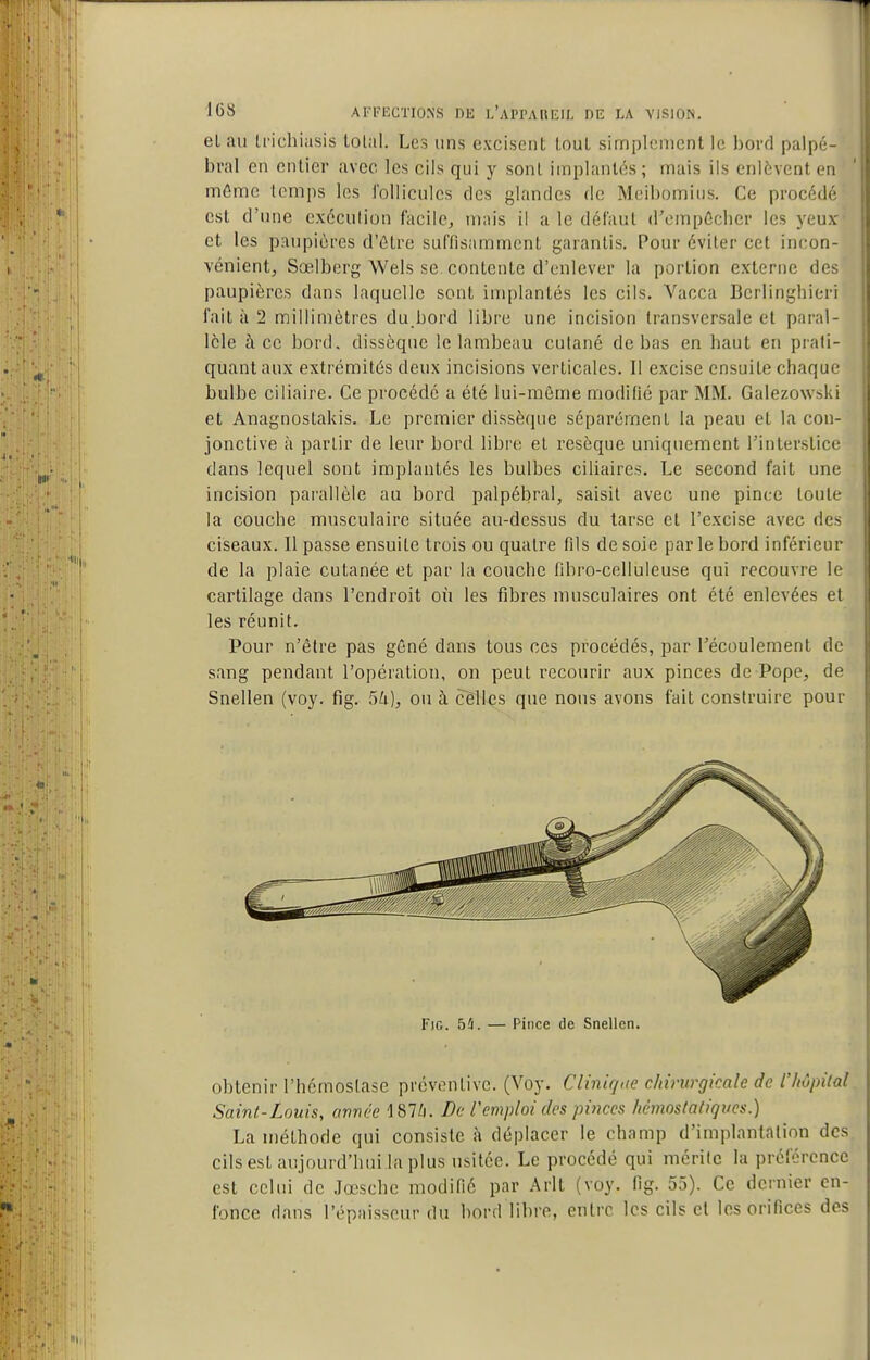 elau U'ichiasis lolal. Les uns excisent louL simplement le bord paipé- bral en entier avec les cils qui y sont implantés; mais ils enlèvent en mfimc temps les l'ollicules des glandes de Meibomius. Ce procédé est d'une exécution facile, mais il a le défaut d'empôcher les yeux et les paupières d'Être suffisamment garantis. Pour éviter cet incon- vénient, Sœlberg Wels se contente d'enlever la portion externe des paupières dans laquelle sont implantés les cils. Vacca Bcrlinghicri fait à 2 millimètres du.bord libre une incision transversale et paral- lèle à ce bord, dissèque le lambeau culané de bas en baut en prati- quant aux extrémités deux incisions verticales. Il excise ensuite chaque bulbe ciliaire. Ce procédé a été lui-même modifié par MM. Galezowski et Anagnostakis. Le premier dissèque séparément la peau et la con- jonctive à partir de leur bord libi'e et résèque uniquement l'interstice dans lequel sont implantés les bulbes ciliaires. Le second fait une incision parallèle au bord palpébral, saisit avec une pince toute la couche musculaire située au-dessus du tarse et l'excise avec des ciseaux. Il passe ensuite trois ou quatre fils de soie parle bord inférieur de la plaie cutanée et par la couche fibro-celluleuse qui recouvre le cartilage dans l'endroit où les fibres musculaires ont été enlevées et les réunit. Pour n'être pas gêné dans tous ces procédés, par l'écoulement de sang pendant l'opération, on peut recourir aux pinces de Pope, de Snellen (voy. fig. 5k), ou à celles que nous avons fait construire pour obtenir l'hémostase préventive. (Voy. Cliniqae chirurgicale de l'hôpilal Saint-Louis, année 187Zi. De l'emploi des pi?ices hèmostaliques.) La méthode qui consiste à déplacer le champ d'implantation des cils est aujourd'hui la plus usitée. Le procédé qui mérite la préférence est celui de Jœsche modifié par Arlt (voy. fig. 55). Ce dernier en- fonce dans l'épaisseur du bord libre, entre les cils et les orifices des