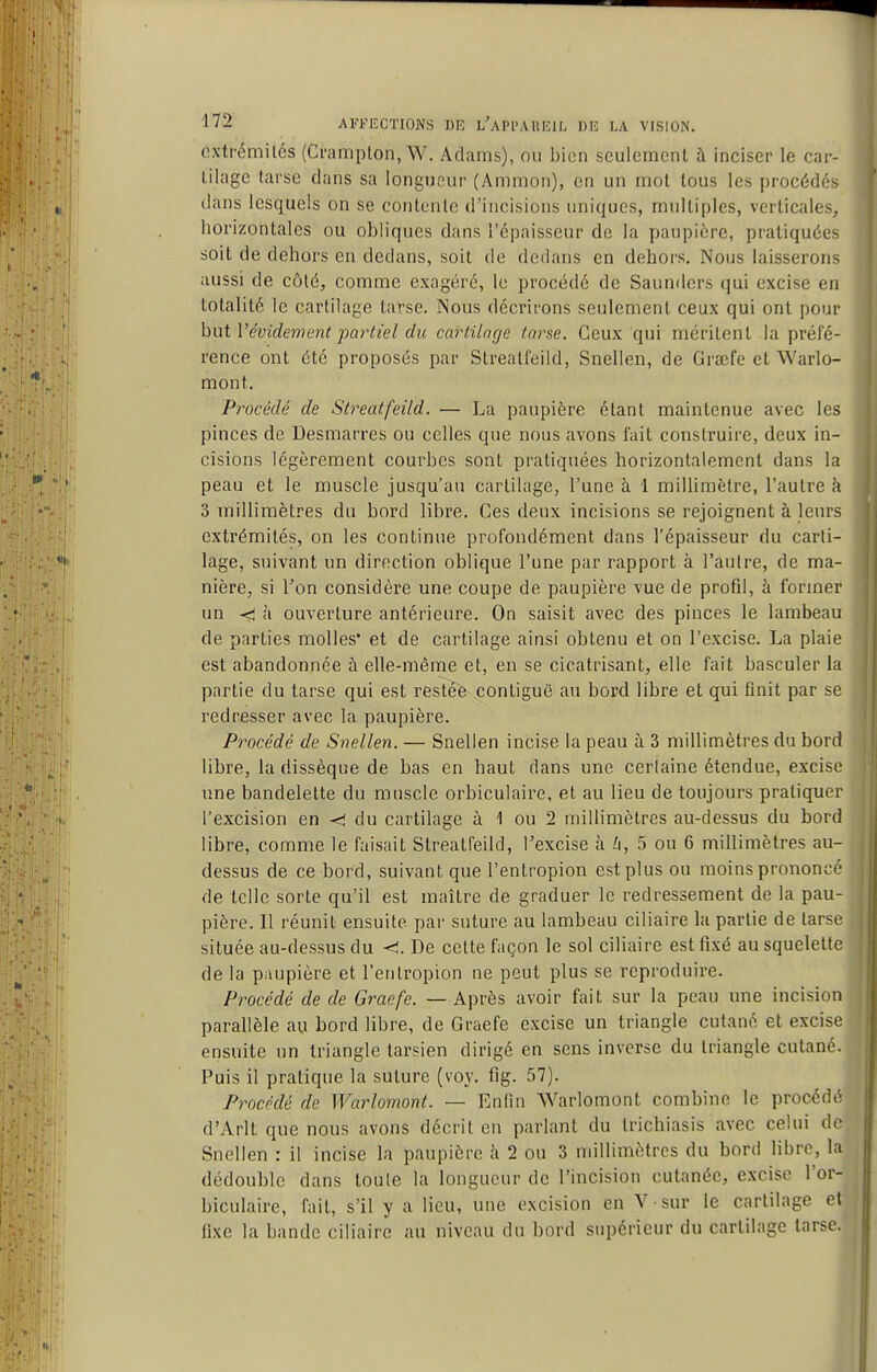 cxtrémilés (Ci'ampton, W. Adams), ou bien seulement à inciser le car- tilage tarse dans sa longueur (Ammon), en un mot tous les procédés ilans lesquels on se contente d'incisions uniques, multiples, verticales, horizontales ou obliques dans l'épaisseur de la paupière, pratiquées soit de dehors en dedans, soit de dedans en dehors. Nous laisserons aussi de côté, comme exagéré, le procédé de Saunders qui excise en totalité le cartilage tarse. Nous décrirons seulement ceux qui ont pour hi\t Vévidement partiel du cartilage tarse. Ceux qui méritent la préfé- rence ont été proposés par Streatfeild, Snellen, de Grœfe et Warlo- mont. Procédé de Streatfeild. — La paupière étant maintenue avec les pinces de Desmarres ou celles que nous avons fait construire, deux in- cisions légèrement courbes sont pratiquées horizontalement dans la peau et le muscle jusqu'au cartilage, l'une à 1 millimètre, l'autre à 3 millimètres du bord libre. Ces deux incisions se rejoignent à leurs extrémités, on les continue profondément dans l'épaisseur du carti- lage, suivant un direction oblique l'une par rapport à l'autre, de ma- nière, si l'on considère une coupe de paupière vue de profil, à former un <^ à ouverture antérieure. On saisit avec des pinces le lambeau de parties molles* et de cartilage ainsi obtenu et on l'excise. La plaie est abandonnée à elle-même et, en se cicatrisant, elle fait basculer la partie du tarse qui est resîeè contiguë au bord libre et qui finit par se redresser avec la paupière. Procédé de Snellen. — Snellen incise la peau à 3 millimètres du bord libre, la dissèque de bas en haut dans une certaine étendue, excise une bandelette du muscle orbiculaire, et au lieu de toujours pratiquer l'excision en du cartilage à 1 ou 2 millimètres au-dessus du bord libre, comme le faisait Streatfeild, l'excise à h, 5 ou 6 millimètres au- dessus de ce bord, suivant que l'entropion est plus ou moins prononcr de telle sorte qu'il est maître de graduer le redressement de la pau- pière. Il réunit ensuite par suture au lambeau ciliaire la partie de tarse située au-dessus du <. De celte façon le sol ciliaire est fixé au squelette de la paupière et l'entropion ne peut plus se reproduire. Procédé de de Graefe. — Après avoir fait sur la peau une incision parallèle au bord libre, de Graefe excise un triangle cutané et excise ensuite un triangle tarsien dirigé en sens inverse du triangle cutané. Puis il pratique la suture (voy. fig. 57). Procédé de Warlomont. — Enlin Warlomont combine le procédé d'Arlt que nous avons décrit en parlant du trichiasis avec celui de Snellen : il incise la paupière à 2 ou 3 millimètres du bord libre, la dédouble dans toute la longueur de l'incision cutanée, excise l'or- biculaire, fait, s'il y a lieu, une excision en V sur le cartilage et fixe la bande ciliaire au niveau du bord supérieur du cartilage tarse.