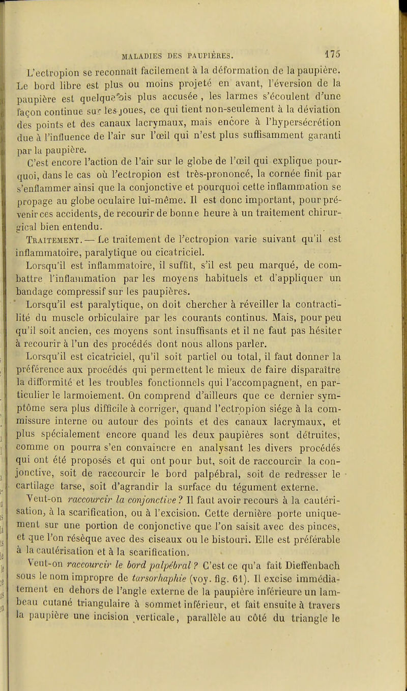 L'ectropion se reconnaît facilement à la déformation de la paupière. Le bord libre est plus ou moins projeté en avant, réversion de la paupière est quelquf^'bis plus accusée , les larmes s'écoulent d'une façon continue sur les joues, ce qui tient non-seulement à la déviation des points et des canaux lacrymaux, mais encore à l'hypersécrétion due à l'influence de l'air sur l'oeil qui n'est plus suffisamment garanti par la paupière. C'est encore l'action de l'air sur le globe de l'œil qui explique pour- quoi, dans le cas où l'ectropion est très-prononcé, la cornée finit par s'enflammer ainsi que la conjonctive et pourquoi cette inflammation se propage au globe oculaire lui-même. Il est donc important, pour pré- venir ces accidents, de recourir de bonne heure à un traitement chirur- gical bien entendu. Traitement. — Le traitement de l'ectropion varie suivant qu'il est inflammatoire, paralytique ou cicatricieL Lorsqu'il est inflammatoire, il suffit, s'il est peu marqué, de com- battre l'inflammation par les moyens habituels et d'appliquer un bandage compressif sur les paupières. Lorsqu'il est paralytique, on doit chercher à réveiller la contracti- lité du muscle orbiculaire par les courants continus. Mais, pour peu qu'il soit ancien, ces moyens sont insuffisants et il ne faut pas hésiter à recourir à l'un des procédés dont nous allons parler. Lorsqu'il est cicatriciel, qu'il soit partiel ou total, il faut donner la préférence aux procédés qui permettent le mieux de faire disparaître la difformité et les troubles fonctionnels qui l'accompagnent, en par- ticulier le larmoiement. On comprend d'ailleurs que ce dernier sym- ptôme sera plus difficile à corriger, quand l'ectropion siège à la com- missure interne ou autour des points et des canaux lacrymaux, et plus spécialement encore quand les deux paupières sont détruites, comme on pourra s'en convaincre en analysant les divers procédés qui ont été proposés et qui ont pour but, soit de raccourcir la con- jonctive, soit de raccourcir le bord palpébral, soit de redresser le cartilage tarse, soit d'agrandir la surface du tégument externe. Yeut-on raccourcir la conjonctive ? Il faut avoir recours à la cautéri- sation, à la scarification, ou à l'excision. Cette dernière porte unique- ment sur une portion de conjonctive que l'on saisit avec des pinces, et que l'on résèque avec des ciseaux ou le bistouri. Elle est préférable à la cautérisation et à la scarification. Veut-on raccourcir le bord palpébral ? C'est ce qu'a fait Dieffenbach sous le nom impropre de tursorhaphie (voy. fig. 61). Il excise immédia- tement en dehors de l'angle externe de la paupière inférieure un lam- beau cutané triangulaire à sommet inférieur, et fait ensuite à travers la paupière une incision verticale, parallèle au côlé du triangle le