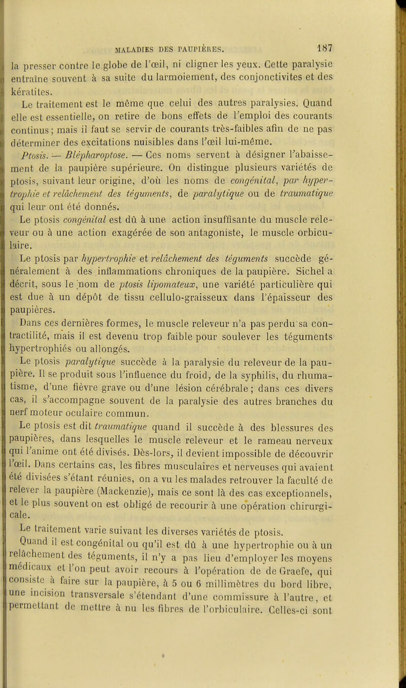 la presser contre le globe de l'œil, ni cligner les yeux. Cette paralysie entraîne souvent à sa suite du larmoiement, des conjonctivites et des kératites. Le traitement est le môme que celui des autres paralysies. Quand elle est essentielle, on retire de bons effets de l'emploi des courants continus; mais il faut se servir de courants très-faibles afin de ne pas déterminer des excitations nuisibles dans l'œil lui-môme. Ptosis. — Blépharoptose. — Ces noms servent à désigner rabaisse- ment de la paupière supérieure. On distingue plusieurs variétés de ptosis, suivant leur origine, d'où les noms de congénital, par hyper- trophie et relâchement des téguments, de paralytique ou de traumatique qui leur ont été donnés. Le ptosis congénital est dû à une action insuffisante du muscle rele- veur ou à une action exagérée de son antagoniste, le muscle orbicu- laire. Le ptosis par hypertrophie et relâchement des téguments succède gé- néralement à des inflammations chroniques de la paupière. Sichel a décrit, sous le nom de ptosis lipomateux, une variété particulière qui est due à un dépôt de tissu cellulo-graisseux dans l'épaisseur des paupières. Dans ces dernières formes, le muscle releveur n'a pas perdu sa con- tractilité, mais il est devenu trop faible pour soulever les téguments hypertrophiés ou allongés. Le ptosis paralytique succède à la paralysie du releveur de la pau- pière. Il se produit sous Tinfluence du froid, de la syphilis, du rhuma- tisme, d'une fièvre grave ou d'une lésion cérébrale ; dans ces divers cas, il s'accompagne souvent de la paralysie des autres branches du nerf moteur oculaire commun. Le ptosis est dit traumatique quand il succède à des blessures des paupières, dans lesquelles le muscle releveur et le rameau nerveux qui l'anime ont été divisés. Dès-lors, il devient impossible de découvrir l'œil. Dans certains cas, les fibres musculaires et nerveuses qui avaient été divisées s'élant réunies, on a vu les malades retrouver la faculté de relever la paupière (Mackenzie), mais ce sont là des cas exceptionnels, et le plus souvent on est obligé de recourir à une opération chirurgi- cale. Le traitement varie suivant les diverses variétés de ptosis. Quand il est congénital ou qu'il est dû à une hypertrophie ou à un relâchement des téguments, il n'y a pas lieu d'employer les moyens médicaux et l'on peut avoir recours à l'opération de de Graefe, qui consiste h. foire sur la paupière, à 5 ou 6 millimètres du bord libre, une incision transversale s'étendant d'une commissure à l'autre, et permettant de mettre à nu les fibres de l'orbiculaire. Celles-ci sont