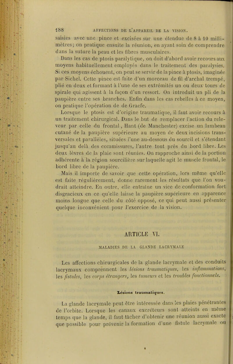 saisies avec une pince et excisées sur une étendue de 8 à 10 milli- mètres; on pratique ensuite la réunion, en ayant soin de comprendre dans la suture la peau et les fibres musculaires. Dans les cas de ptosis paralytique, on doit d'abord avoir recours aux moyens habituellement employés dans le traitement des paralysies. Si ces moyens échouent, on peut se servir de la pince à ptosis, imaginée par Sichel. Cette pince est faite d'un morceau de fil d'archal trempe, plié en deux et formant à l'une de ses extrémités un ou deux tours de spirale qui agissent à la façon d'un ressort. On introduit un pli de la paupière entre ses branches. Enfm dans les cas rebelles à ce moyen, on pratique l'opération de de Gracfe. Lorsque le ptosis est d'origine ti'aumatiqne, il faut avoir recours à un traitement chirurgical. Dans le but de remplacer Taclion du rele- veur par celle du frontal, Hani (de Manchester) excise un lambeau cutané de la paupière supérieure au moyen de deux incisions trans- versales et parallèles, situées l'une au-dessous du sourcil et s'étendant jusqu'au delà des commissures, l'autre tout près du bord libre. Les deux lèvres de la plaie sont réunies. On rapproche ainsi de la portion adhérente àla région sourcilière sur laquelle agit le muscle frontal, le bord libre de la paupière. Mais il importe de savoir que cette opération, lors même qu'elle est faite régulièrement, donne rarement les résultats que l'on vou- drait atteindre. En outre, elle entraîne un vice de conformation fort disgracieux en ce qu'elle laisse la paupière supérieure en apparence moins longue que celle du côté opposé, ce qui peut aussi présenter quelque inconvénient pour l'exercice de la vision. ARTICLE VI. MALADIES DE LA GLANDE LACRYMALE Les affections chirurgicales delà glande lacrymale et des conduits lacrymaux comprennent les lésions traumatiques, les inflammations, les fistules, les corps étrangers, les tumeurs et les troubles fonctionnels. Iléaions traumaliques. La glande lacrymale peut Être intéressée dans les plaies pénétrantes de l'orbite. Lorsque les canaux excréteurs sont atteints en même temps que la glande, il faut tacher d'obtenir une réunion aussi exacte que possible pour prévenir la formation d'une fistule lacrymale ou