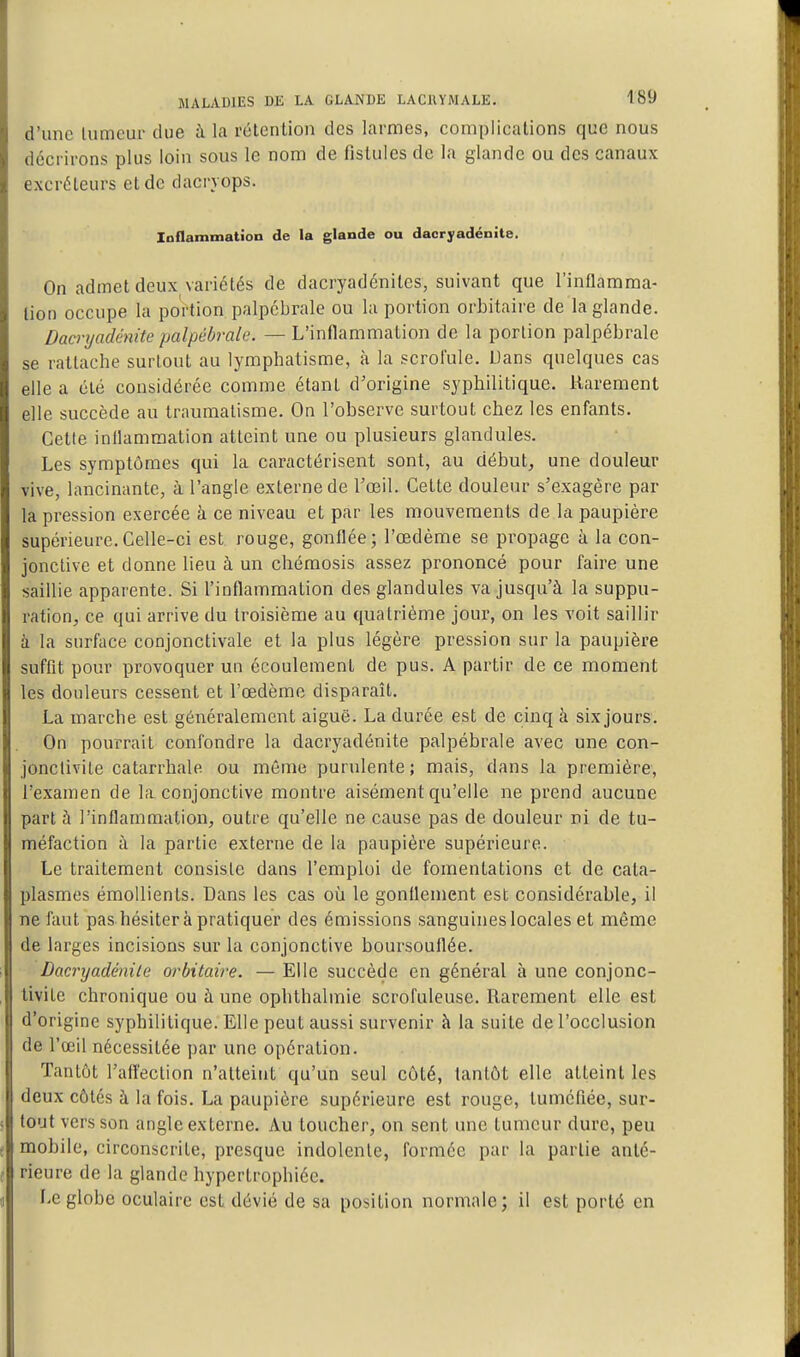 d'une lumcur due à la rétention des larmes, complications que nous décrirons plus loin sous le nom de fistules de la glande ou des canaux excréteurs et do dacryops. laflammation de la glande ou dacryadénite. On admet deux variétés de dacryadénites, suivant que l'inflamma- tion occupe la portion palpcbrale ou la portion orbitaire de la glande. Dacryadénite palpébrale. — L'inflammation de la portion palpébrale se rattache surtout au lymphatisme, à la scrolule, Dans quelques cas elle a clé considérée comme étant d'origine syphilitique. Rarement elle succède au traumatisme. On l'observe surtout chez les enfants. Cette inflammation atteint une ou plusieurs glandules. Les symptômes qui la caractérisent sont, au début, une douleur vive, lancinante, à l'angle externe de l'œil. Cette douleiu' s'exagère par la pression exercée à ce niveau et par les mouvements de la paupière supérieure.Celle-ci est rouge, gonflée; l'œdème se propage à la con- jonctive et donne lieu à un chéraosis assez prononcé pour faire une saillie apparente. Si l'inflammation des glandules va jusqu'à la suppu- ration, ce qui arrive du troisième au quatrième jour, on les voit saillir à la surface conjonctivale et la plus légère pression sur la paupière suffit pour provoquer un écoulement de pus. A partir de ce moment les douleurs cessent et l'œdème disparaît. La marche est généralement aiguë. La durée est de cinq à six jours. On pourrait confondre la dacryadénite palpébrale avec une con- jonctivite catarrhale ou même purulente; mais, dans la première, l'examen de la conjonctive montre aisément qu'elle ne prend aucune part à l'inflammation, outre qu'elle ne cause pas de douleur ni de tu- méfaction à la partie externe de la paupière supérieure. Le traitement consiste dans l'emploi de fomentations et de cata- plasmes émoUients. Dans les cas où le gonflement est considérable, il ne faut pas hésitera pratiquer des émissions sanguines locales et même de larges incisions sur la conjonctive boursouflée. Dacryadénite orbitaive. — Elle succède en général à une conjonc- tivite chronique ou à une ophthalmie scrofuleuse. Rarement elle est d'origine syphilitique. Elle peut aussi survenir à la suite de l'occlusion de l'œil nécessitée par une opération. Tantôt l'aftection n'atteint qu'un seul côté, tantôt elle atteint les deux côtés à la fois. La paupière supérieure est rouge, tuméfiée, sur- tout vers son angle externe. Au toucher, on sent une tumeur dure, peu mobile, circonscrite, presque indolente, formée par la partie anté- rieure de la glande hypertrophiée. Le globe oculaire est dévié de sa position normale; il est porté en