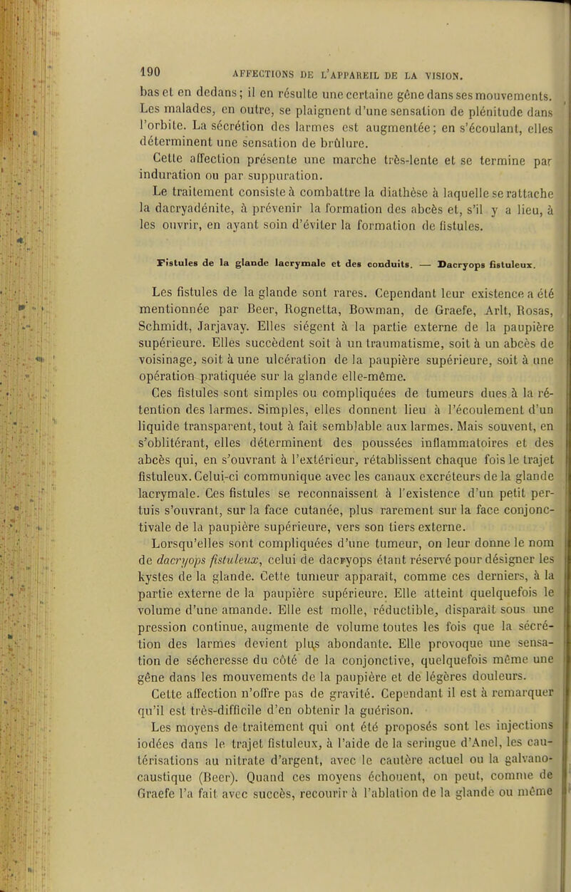 bas et en dedans; il en résulte une certaine gêne dans ses mouvements. Les malades, on outre, se plaignent d'une sensation de plénitude dans l'orbite. La sécrétion dos larmes est augmentée; en s'écoulant, elles déterminent une sensation de brûlure. Cette affection présente une marche très-lente et se termine par induration ou par suppuration. Le traitement consiste à combattre la diathèse à laquelle se rattache la dacryadénite, à prévenir la formation des abcès et, s'il y a lieu, à les ouvrir, en ayant soin d'éviter la formation de fistules. Fistules de la glande lacrymale et des conduits. — Dacryops fistuleux. Les fistules de la glande sont rares. Cependant leur existence a été mentionnée par Beer, Rognetta, Bowman, de Graefe, Arlt, Rosas, Schmidt, Jarjavay. Elles siègent à la partie externe de la paupière supérieure. Elles succèdent soit à un traumatisme, soit à un abcès de voisinage^, soit à une ulcération de la paupière supérieure, soit à une opératiou pratiquée sur la glande elle-même. Ces fistules sont simples ou compliquées de tumeurs dues à la ré- tention des larmes. Simples, elles donnent lieu à l'écoulement d'un liquide transparent, tout à fait semblable aux larmes. Mais souvent, en s'oblitérant, elles déterminent des poussées inflammatoires et des abcès qui, en s'ouvrant à l'extérieur, rétablissent chaque fois le trajet fistuleux. Celui-ci communique avec les canaux excréteurs de la glande lacrymale. Ces fistules se reconnaissent à l'existence d'un petit per- tuis s'ouvrant, sur la face cutanée, plus rarement sur la face conjonc- tivale de la paupière supérieure, vers son tiers externe. Lorsqu'elles sont compliquées d'une tumeur, on leur donne le nom de dacryops fistuleux, celui de dacïyops étant réservé pour désigner les kystes de la glande. Cette tumeur apparaît, comme ces derniers, à la partie externe de la paupière supérieure. Elle atteint quelquefois le volume d'une amande. Elle est molle, réductible, disparait sous une pression continue, augmente de volume toutes les fois que la sécré- tion des larmes devient plu,s abondante. Elle provoque une sensa- tion de sécheresse du côté de la conjonctive, quelquefois même une gêne dans les mouvements de la paupière et de légères douleurs. Cette affection n'offre pas de gravité. Cependant il est à remarquer qu'il est très-difficile d'en obtenir la guérison. Les moyens de traitement qui ont été proposés sont les injections iodées dans le trajet fistuleux, à l'aide de la seringue d'Anel, les cau- térisations au nitrate d'argent, avec le cautère actuel ou la galvano- caustique (Beer). Quand ces moyens échouent, on peut, comme de Graefe l'a fait avec succès, recourir à l'ablation de la glande ou même