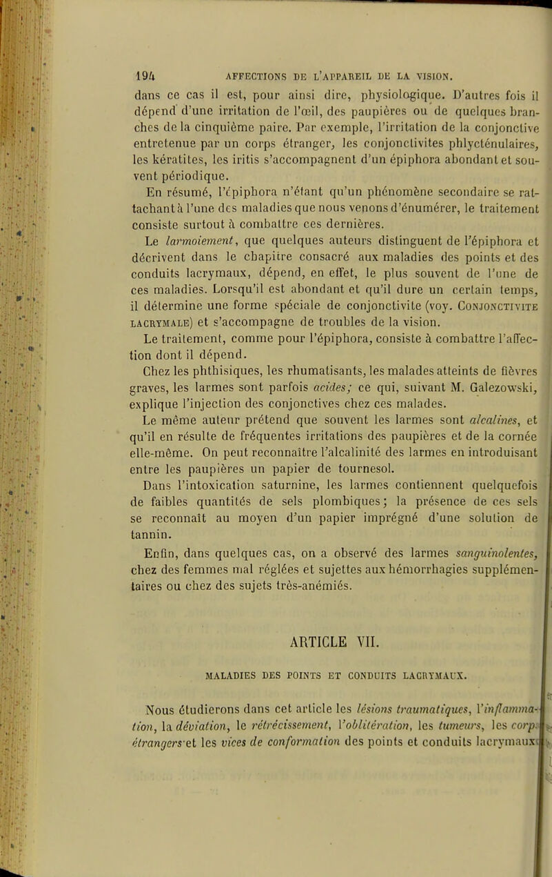 dans ce cas il est, pour ainsi dire, physiologique. D'autres fois il dépend d'une irritation de l'œil, des paupières ou de quelques bran- ches delà cinquième paire. Par exemple, l'irritation de la conjonctive entretenue par un corps étranger, les conjonctivites phlycténulaires, les kératites, les iritis s'accompagnent d'un épiphora abondant et sou- vent périodique. En résumé, l'cpiphora n'étant qu'un phénomène secondaire se rat- tachant h l'une des maladies que nous venons d'énumérer, le traitement consiste surtout i\ combattre ces dernières. Le larmoiement, que quelques auteurs distinguent de Tépiphora et décrivent dans le chapitre consacré aux maladies des points et des conduits lacrymaux, dépend, en effet, le plus souvent de l'une de ces maladies. Lorsqu'il est abondant et qu'il dure un certain temps, il détermine une forme spéciale de conjonctivite (voy. Conjonctivite lacrymale) et s'accompagne de troubles de la vision. Le traitement, comme pour l'épiphora, consiste à combattre l'affec- tion dont il dépend. Chez les phthisiques, les rhumatisants, les malades atteints de fièvres graves, les larmes sont parfois acides; ce qui, suivant M. Galezowski, explique l'injection des conjonctives chez ces malades. Le même auteur prétend que souvent les larmes sont alcalines, et qu'il en résulte de fréquentes irritations des paupières et de la cornée elle-même. On peut reconnaître l'alcalinité des larmes en introduisant entre les paupières un papier de tournesol. Dans l'intoxication saturnine, les larmes contiennent quelquefois de faibles quantités de sels plombiques; la présence de ces sels se reconnaît au moyen d'un papier imprégné d'une solution de tannin. Enfin, dans quelques cas, on a observé des larmes sanguinolentes, chez des femmes mal réglées et sujettes aux hémorrhagies supplémen- taires ou chez des sujets très-anémiés. ARTICLE VII. maladies des points et conduits lacrymaux. Nous étudierons dans cet article les lésions ti'aumatiques, Vin/Iamma-^ (ion, \!x déviation, le rétrécissement, l'oblitération, les tumeurs, les corp;i étrangers el les vices de conformation des points et conduits lacrymau.xî