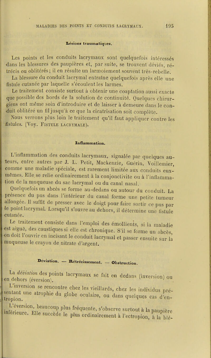 IiéRÎoiiB trautnntîqueR. Les points et les conduits lacrymaux sont quelquefois intéressés ■dans les blessures des paupières et, par suite, se trouvent déviés, ré- trécis ou oblitérés; il en résulte un larmoiement souvent très-rebelle. La blessure du conduit lacrymal entraîne quelquefois après elle une fistule cutanée par laquelle s'écoulent les larmes. Le traitement consiste surtout à obtenir une coaptation aussi exacte que possible des bords de la solution de continuité. Quelques chirur- giens ont même soin d'introduire et de laisser à demeure dans le con- •duit oblitéré un fil jusqu^à ce que la cicatrisation soit complète. Nous verrons plus loin le traitement qu'il faut appliquer contre les ■fistules. (Voy. Fistule lacrymale). Inflammation. L'inflammation des conduits lacrymaux, signalée par quelques au- teurs, entre autres par J. L. Petit, Mackenzie, Guérin, Voillemier, comme une maladie spéciale, est rarement limitée aux conduits eux- mêmes. Elle.se relie ordinairement à la conjonctivite ou à l'inflamma- tion de la muqueuse du sac lacrymal ou du canal nasal. Quelquefois un abcès se forme au-dedans ou.autour du conduit. La présence du pus dans l'intérieur du canal forme une petite tumeur allongée. 11 suffit de presser avec le doigt pour faire sortir ce pus par le point lacrymal. Lorsqu'il s'ouvre au dehors, il détermine une fistule cutanée. Le traitement consiste dans l'emploi des émollients, si la maladie est aiguë, des caustiques si elle est chronique. S'il se forme un abcès on doit l'ouvrir en incisant le conduit lacrymal et passer ensuite sur la muqueuse le crayon de nitrate d'argent. Déviation. — RétrécÎRsement. — Obstruction. La déviation des points lacrymaux se fait en dedans (inversion) ou en dehors (eversion). ' L'inversion se rencontre chez les vieillards, chez les individus nré- sentant une atrophie du globe oculaire, ou dans quelques cas d'en- ini;?''''°;,!''''°P P'^ fréquente, s'observe surtout à la paupière .nféneure. Elle succède le plus ordinairement à l'ectropion, h là blé!