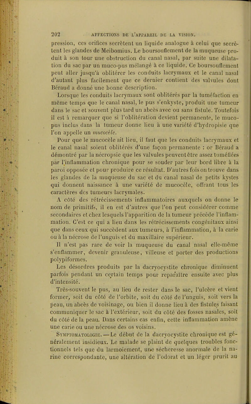 pression, ces orifices sécrètent un liquide analogue à celui que sécrè- tent les glandes de Meibomius. Le boursouflement de la muqueuse pro- duit à son tour une obstruction du canal nasal, par suite une dilata- tion du sac par un muco-pus mélangé à ce liquide. Ce boursouflement peut aller jusqu'à oblitérer les conduits lacrymaux et le canal nasal d'autant plus facilement que ce dernier contient des valvules dont Béraud a donné une bonne description. Lorsque les conduits lacrymaux sont oblitérés par la tuméfaction en même temps que le canal nasal, le pus s'enkyste, produit une tumeur dans le sac et souvent plus tard un abcès avec ou sans fistule. Toutefois il est à remarquer que si l'oblitération devient permanente, le muco- pus inclus dans la tumeur donne lieu à une variété d'hydropisie que l'on appelle un mucocèle. Pour que le mucocèle ait lieu, il faut que les conduits lacrymaux et le canal nasal soient oblitérés d'une façon permanente : or Béraud a démontré par la nécropsie que les valvules peuvent être assez tuméfiées par l'inflammation chronique pour se souder par leur bord libre à la paroi opposée et pour produire ce résultat. D'autres fois on trouve dans les glandes de la muqueuse du sac et du canal nasal de petits kystes qui donnent naissance à une variété de mucocèle, offrant tous les caractères des tumeurs lacrymales. A côté des rétrécissements inflammatoires auxquels on donne le nom de primitifs, il en est d'autres que l'on peut considérer comme secondaires et chez lesquels l'apparition de la tumeur précède l'inflam- mation. C'est ce qui a lieu dans les rétrécissements congénitaux ainsi que dans ceux qui succèdent aux tumeurs, à l'inflammation, à la carie ou à la nécrose de l'unguis et du maxillaire supérieur. Il n'est pas rare de voir la muqueuse du canal nasal elle-même s'enflammer, devenir granuleuse, villeuse et porter des productions polypiformes. Les désordres produits par la dacryocystite chronique diminuent parfois pendant un certain temps pour reparaître ensuite avec plus d'intensité. Très-souvent le pus, au lieu de rester dans le sac, l'ulcère et vient former, soit du côté de l'orbite, soit du côté de l'unguis, soit vers la peau, un abcès de voisinage, ou bien il donne lieu à des fistules faisant communiquer le sac à l'extérieur, soit du côté des fosses nasales, soit du côté de la peau. Dans certains cas enfin, cette inflammation amène une carie ou une nécrose des os voisins. Symptomatologie. — Le début de la dacryocystite chronique est gé- néralement insidieux. Le malade se plaint de quelques troubles fonc- tionnels tels que du larmoiement, un-e sécheresse anormale de la na- rine correspondante, une altération de l'odorat et un.léger prurit au