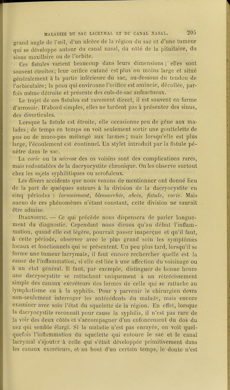 grand angle de l'œilj d'un ulcère de la région du sac et d'une tumeur qui se développe autour du canal nasal, du côté de la pituitaire, du sinus maxillaire ou de l'orbite. Ces fistules varient beaucoup dans leurs dimensions ; elles sont souvent étroites; leur orifice cutané est plus ou moins large et situé généralement à la partie inférieure du sac, au-dessous du tendon de l'orbiculaire; la peau qui environne l'orifice est amincie, décollée, par- fois même détruite et présente des culs-de-sac anfractueux. Le trajet de ces fistules est rarement direct, il est souvent en forme d'arrosoir. D'abord simples, elles ne tardent pas à présenter des sinus, des diverticules. Lorsque la fistule est étroite, elle occasionne peu de gêne aux ma- lades ; de temps en temps on voit seulement sortir une gouttelette de pus ou de muco-pus mélangé aux larmes; mais lorsqu'elle est plus large, l'écoulement est continuel. Un stylet introduit par la fistule pé- nètre dans le sac. La caine ou la nécrose des os voisins sont des complications rares, mais redoutables de la dacryocystite chronique. On les observe surtout chez les sujets syphilitiques ou scrofuleux. Les divers accidents que nous venons de mentionner ont donné lieu de la part de quelques auteurs à la division de la dacryocystite en cinq périodes : lar77wiement, blennorrhée, abcès, fistule, carie. Mais aucun de ces phénomènes n'étant constant, celte division ne saurait être admise. Diagnostic. — Ce qui précède nous dispensera de parler longue- ment du diagnostic. Cependant nous dirons qu'au début l'inflam- mation, quand elle est légère, pourrait passer inaperçue et qu'il faut, à celle période, observer avec le plus grand soin les symptômes locaux et fonctionnels qui se présenlent. Un peu plus tard, lorsqu'il se forme une tumeur lacrymale, il faut encore rechercher quelle est la cause de l'inflammation, si elle est liée à une affection du voisinage ou à un état général. Il faut, par exemple, distinguer de bonne heure une dacryocystite se rattachant uniquement à un rétrécissement simple des canaux excréteurs des larmes de celle qui se rattache au lymphatisme ou à la syphilis. Pour y parvenir le chirurgien devra non-seuloment interroger les antécédents du malade, mais encore examiner avec soin l'état du squelette de la région. En eflct, lorsque la daci'yocystite reconnaît pour cause la syphilis, il n'est pas rare de la voir des deux côtés et s'accompagner d'un enfoncement du dos du nez qui semble élargi. Si la maladie n'est pas enrayée, on voit quel- quefois l'inflammation du squelette qui entoure le sac et le canal lacrymal s'ajouter à celle qui s'était développée primitivement dans les canaux excréteurs, et au bout d'un certain temps, le doute n'est