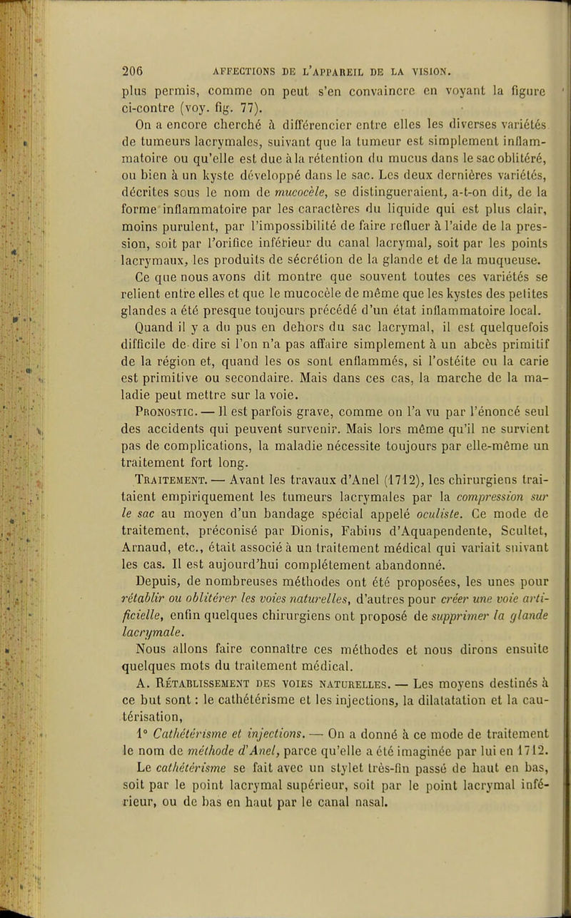 plus permis, comme on peut s'en convaincre en voyant la figure ci-contre (voy. fig. 77), On a encore cherché à différencier entre elles les diverses variétés de tumeurs lacrymales, suivant que la tumeur est simplement inflam- matoire ou qu'elle est due à la rétention du mucus dans le sac oblitéré, ou bien à un kyste développé dans le sac. Les deux dernières variétés, décrites sous le nom de mucocèle, se distingueraient, a-t-on dit, de la forme inflammatoire par les caractères du liquide qui est plus clair, moins purulent, par l'impossibilité de faire refluer à l'aide de la pres- sion, soit par l'orifice inférieur du canal lacrymal, soit par les points lacrymaux, les produits de sécrétion de la glande et de la muqueuse. Ce que nous avons dit montre que souvent toutes ces variétés se relient entre elles et que le mucocèle de même que les kysles des petites glandes a été presque toujours précédé d'un état inflammatoire local. Quand il y a du pus en dehors du sac lacrymal, il est quelquefois difficile de-dire si l'on n'a pas affaire simplement à un abcès primitif de la région et, quand les os sont enflammés, si l'ostéite ou la carie est primitive ou secondaire. Mais dans ces cas, la marche de la ma- ladie peut mettre sur la voie. Pronostic. — 11 est parfois grave, comme on l'a vu par l'énoncé seul des accidents qui peuvent survenir. Mais lors môme qu'il ne survient pas de complications, la maladie nécessite toujours par elle-même un traitement fort long. Traitement. — Avant les travaux d'Anel (1712), les chirurgiens trai- taient empiriquement les tumeurs lacrymales par la compression sur le sac au moyen d'un bandage spécial appelé oculiste. Ce mode de traitement, préconisé par Dionis, Fabius d'Aquapendente, Scultet, Arnaud, etc., était associé à un traitement médical qui variait suivant les cas. Il est aujourd'hui complètement abandonné. Depuis, de nombreuses méthodes ont été proposées, les unes pour rétablir ou oblitérer les voies naturelles, d'autres pour créer une voie arti- ficielle, enfin quelques chirurgiens ont proposé de supprimer la glande lacrymale. Nous allons faire connaître ces méthodes et nous dirons ensuite quelques mots du traitement médical. A. Rétablissement des voies naturelles. — Les moyens destinés à ce but sont : le cathétérisrae et les injections, la dilalatation et la cau- térisation, 1° Cathétérisme et injections. — On a donné à ce mode de traitement le nom de méthode d'Anel, parce qu'elle a été imaginée par lui en 1712. Le cathétérisme se fait avec un stylet Irès-fin passé de haut en bas, soit par le point lacrymal supérieur, soit par le point lacrymal infé- rieur, ou de bas en haut par le canal nasal.