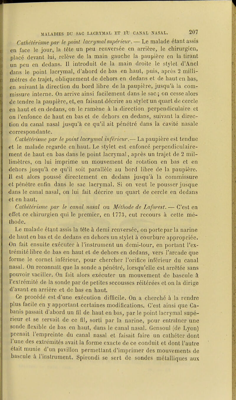 Cathétérisme par le point lacrymal supérieur.— Le malade étant assis en face le jour, la tôte un peu renversée en arrière, le chirurgien, place devant lui, relève de la main gauche la paupière en la tirant un peu en dedans. Il introduit de la main droite le stylet d'Anel dans le point lacrymal, d'abord de bas en haut, puis, après 2 milli- mètres de trajet, obliquement de dehors en dedans et de haut en bas, en suivant la direction du bord libre de la paupière, jusqu'à la com- missure interne. On arrive ainsi facilement dans le sac; on cesse alors de tendre la paupière, et, en faisant décrire au stylet un quart de cercle en haut et en dedans, on le ramène à la direction perpendiculaire et on l'enfonce de haut en bas et de dehors en dedans, suivant la direc- tion du canal nasal jusqu'à ce qu'il ait pénétré dans la cavité nasale correspondante. Cathétérisme par le point lacrymal inférieur.— La paupière est tendue et le malade regarde en.haut. Le stylet est enfoncé perpendiculaire- ment de haut en bas dans le point lacrymal, après un trajet de 2 mil- limètres, on lui imprime un mouvement de rotation en bas et en dehors jusqu^à ce qu'il soit parallèle au bord libre de la paupière. Il est alors poussé directement en dedans jusqu'à la commissure et pénètre enfin dans le sac lacrymal. Si on veut le pousser jusque dans le canal nasal, on lui fait décrire un quart de cercle en dedans et en haut. Cathétérisme par le canal nasal ou Méthode de Laforest. ■— C'est en effet ce chirurgien qui le premier, en 1773, eut recours à cette mé- thode. Le malade étant assis la tête à demi renversée, on porte par la narine de haut en bas et de dedans en dehors un stylet à: courbure appropriée. On fait ensuite exécuter à l'instrument un demi-tour, en portant l'ex- trémité libre de bas en haut et de dehors en dedans, vers l'arcade que forme le cornet inférieur, pour chercher l'orifice inférieur du canal nasal. On reconnaît que la sonde a pénétré, lorsqu'elle est arrêtée sans pouvoir vaciller. On fait alors exécuter un mouvement de bascule à l'exlrémité de la sonde par de petites secousses réitérées et on la dirige d'avant en arrière et de bas en haut. Ce procédé est d'une exécution difficile. On a cherché à la rendre plus facile en y apportant certaines modifications. C'est ainsi que Ca- banis passait d'abord un fil de haut en bas, par le point lacrymal supé- rieur et se servait de ce fil, sorti par la narine, pour entraîner une sonde ncxible de bas en haut, dans le canal nasal. Gensoul (de Lyon) prenait l'empreinte du canal nasal et faisait faire un cathéter dont l'une des extrémités avait la forme exacte de ce conduit et dont l'autre était munie d'un pavillon permettant d'imprimer des mouvements de bascule à l'instrument. Spirondi se sert de sondes métalliques aux