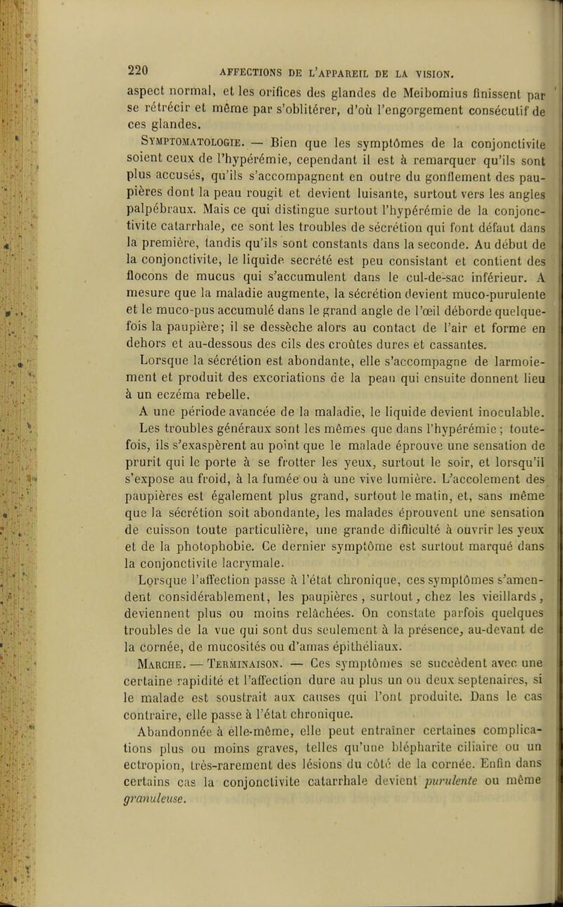 aspect normal, et les orifices des glandes de Meibomius finissent par se rétrécir et môme par s'oblitérer, d'où l'engorgement consécutif de ces glandes. SYMPTOMATOLOfiiE. — Bien que les symptômes de la conjonctivite soient ceux de l'hypérémie, cependant il est à remarquer qu'ils sont plus accusés, qu'ils s'accompagnent en outre du gonfiement des pau- pières dont la peau rougit et devient luisante, surtout vers les angles palpébraux. Mais ce qui distingue surtout l'hypérémie de la conjonc- tivite calarrhale, ce sont les troubles de sécrétion qui font défaut dans la première, tandis qu'ils sont constants dans la seconde. Au début de la conjonctivite, le liquide sécrété est peu consistant et contient des flocons de mucus qui s'accumulent dans le cul-de-sac inférieur. A mesure que la maladie augmente, la sécrétion devient muco-purulente et le muco-pus accumulé dans le grand angle de l'œil déborde quelque- fois la paupière; il se dessèche alors au contact de l'air et forme en dehors et au-dessous des cils des croûtes dures et cassantes. Lorsque la sécrétion est abondante, elle s'accompagne de larmoie- ment et produit des excoriations de la peau qui ensuite donnent lieu à un eczéma rebelle. A une période avancée de la maladie, le liquide devient inoculable. Les troubles généraux sont les mêmes que dans l'hypérémie ; toute- fois, ils s'exaspèrent au point que le malade éprouve une sensation de prurit qui le porte à se frotter les yeux, surtout le soir, et lorsqu'il s'expose au froid, à la fumée ou à une vive lumière. L'accolement des paupières est également plus grand, surtout le matin, et, sans même que la sécrétion soit abondante^ les malades éprouvent une sensation de cuisson toute particulière, une grande difficulté à ouvrir les yeux et de la photophobie. Ce dernier symptôme est surtout marqué dans la conjonctivite lacrymale. Lorsque l'affection passe à l'état chronique, ces symptômes s'amen- dent considérablement, les paupières , surtout, chez les vieillards, deviennent plus ou moins relâchées. On constate parfois quelques troubles de la vue qui sont dus seulement à la présence^ au-devant de la cornée, de mucosités ou d'amas épithéliaux. Marche. — Terminaison. — Ces symptômes se succèdent avec une certaine rapidité et l'affection dure au plus un ou deux septénaires, si le malade est soustrait aux causes qui l'ont produite. Dans le cas contraire, elle passe à l'état chronique. Abandonnée à elle-même, elle peut entraîner certaines complica- tions plus ou moins graves, telles qu'urie blépharite ciliaire ou un ectropion, très-rarement des lésions du côté de la cornée. Enfin dans certains cas la conjonctivite catarrhale devient purulente ou même granuleuse.