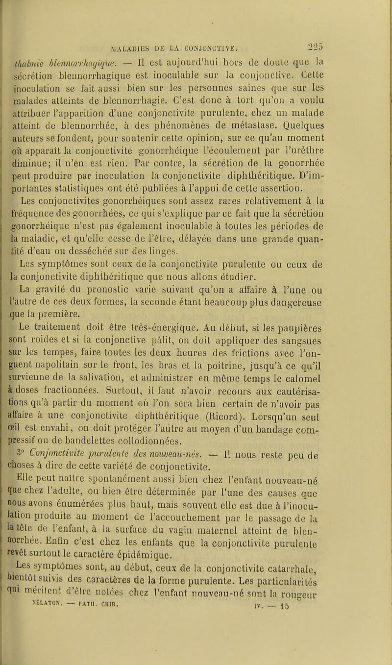 ÎIALADIES DE LA GONJUNCTl VK. 2'-'5 thalinie blennorrkagique. — Il est aujourd'hui hoi's de doulu quo la sécrétion bleunorrhagique est inoculable sur la conjoncLivc CelLc inoculation se fait aussi bien sur les personnes saines que sur les malades atteints de blennorrhagie. C'est donc à tort qu'on a voulu attribuer l'apparition d'une conjonctivite purulente, chez un malade atteint de blennorrhée, à des phénomènes de métastase. Quelques auteurs se fondent, pour soutenir cette opinion, sur ce qu'au moment oti apparaît la conjonctivite gonorrhéique l'écoulement par l'urèthre diminue; il n'en est rien. Par contre, la sécrétion de la gonorrhée peut produire par inoculation la conjonctivite diphthéritique. D'im- portantes statistiques ont été publiées à l'appui de cette assertion. Les conjonctivites gonorrhéiques sont assez rares relativement à la fréquence des gonorrbées, ce qui s'explique par ce fait que la sécrétion gonorrhéique n'est pas également inoculable à toutes les périodes de la maladie, et qu'elle cesse de l'être, délayée dans une grande quan- tité d'eau ou desséchée sur des linges. Les symptômes sont ceux delà conjonctivite purulente ou ceux de la conjonctivite diphthéritique que nous allons étudier. La gravité du pronostic varie suivant qu'on a affaire à l'une ou l'autre de ces deux formes, la seconde étant beaucoup plus dangereuse que la première. Le traitement doit être très-énergique. Au début, si les paupières sont roides et si la conjonctive pâlit, on doit appliquer des sangsues sur les ten)pes, faire toutes les deux heures des frictions avec Ton- guent napolitain sur le front, les bras et la poitrine, jusqu'à ce qu'il survienne de la salivation, et administrer en même temps le calomel à doses fractionnées. Surtout, il faut n'avoir recours aux cautérisa- tions qu'à partir du moment où l'on sera bien certain de n'avoir pas affaire à une conjonctivite diphthéritique (Ricord). Lorsqu'un seul œil est envahi, on doit protéger l'autre au moyen d'un bandage com- pressif ou de bandelettes collodionnées. 3 Conjonctivite purulente des nouveau-nés. — 11 nous reste peu de choses à dire de cette variété de conjonctivite. Elle peut naître spontanément aussi bien chez l'enfant nouveau-né que chez l'adulte, ou bien être déterminée par l'une des causes que nous avons énumérées plus haut, mais souvent elle est due à l'inocu- lation produite au moment de l'accouchement par le passage de lu la tête de l'enfant, à la surface du vagin maternel atteint de blen- norrhée. Enfin c'est chez les enfants que la conjonctivite purulente revêt surtout le caractère épidémique. Les symptômes sont, au début, ceux de la conjonctivite calarrhale, bientôt suivis des caractères de la forme purulente. Les particularités qui méritent d'èlrc notées chez l'enfant nouveau-né sont la rougeur NÉLATON. — PATII. CUIR, ly ^ >i