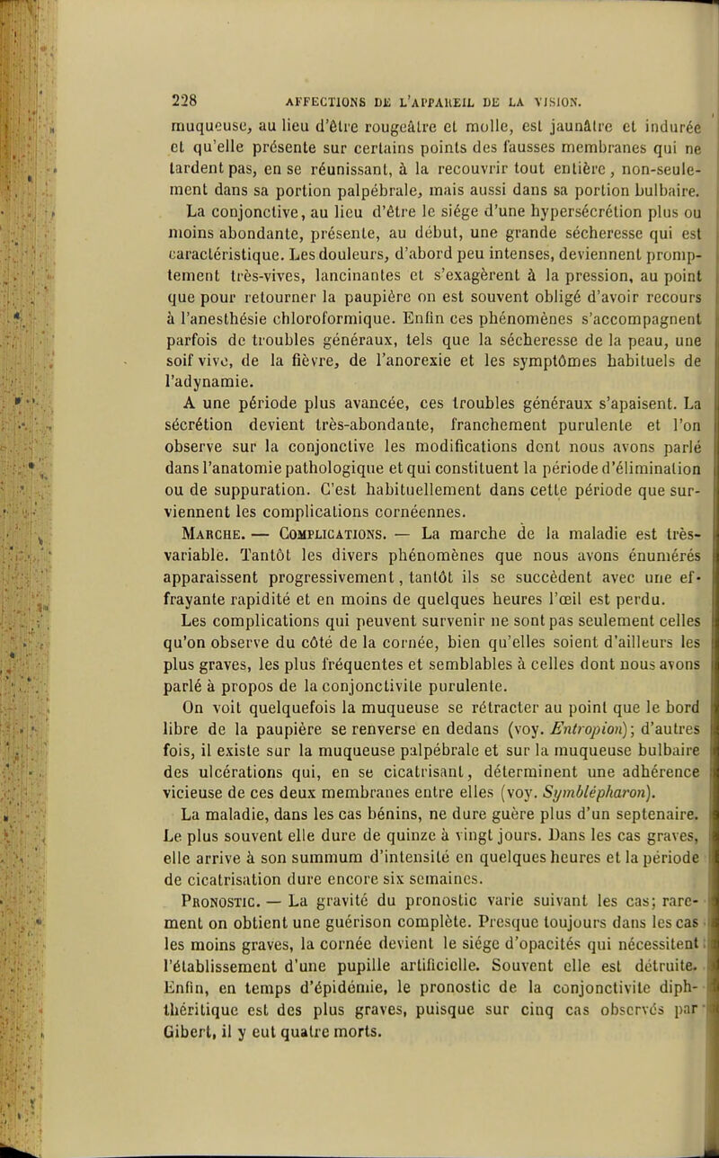 I muqueuse, au lieu d'êlre rougeâtrc el molle, est jaunâU-c cl indurée et qu'elle présente sur certains points des fausses membranes qui ne lardent pas, en se réunissant, à la recouvrir tout entière, non-seule- ment dans sa portion palpébrale, mais aussi dans sa portion bulbaire. La conjonctive, au lieu d'être le siège d'une hypersécrétion plus ou moins abondante, présente, au début, une grande sécheresse qui est caractéristique. Les douleurs, d'abord peu intenses, deviennent pronip- tement très-vives, lancinantes et s'exagèrent à la pression, au point que pour retourner la paupière on est souvent obligé d'avoir recours à l'anesthésie chloroformique. Enfin ces phénomènes s'accompagnent parfois de troubles généraux, tels que la sécheresse de la peau, une soif vivo, de la fièvre, de l'anorexie et les symptômes habituels de l'adynamie. A une période plus avancée, ces troubles généraux s'apaisent. La sécrétion devient très-abondante, franchement purulente et l'on observe sur la conjonctive les modifications dont nous avons parlé dans l'anatomie pathologique et qui constituent la période d'élimination ou de suppuration. C'est habituellement dans cette période que sur- viennent les complications cornéennes. Marche. — Complications. — La marche de la maladie est très- variable. Tantôt les divers phénomènes que nous avons énuniérés apparaissent progressivement, tantôt ils se succèdent avec une ef- frayante rapidité et en moins de quelques heures l'œil est perdu. Les complications qui peuvent survenir ne sont pas seulement celles qu'on observe du côté de la cornée, bien qu'elles soient d'ailleurs les plus graves, les plus fréquentes et semblables à celles dont nous avons parlé à propos de la conjonctivite purulente. On voit quelquefois la muqueuse se rétracter au point que le bord libre de la paupière se renverse en dedans (voy. Ëntropion) ; d'autres fois, il existe sur la muqueuse palpébrale et sur la muqueuse bulbaire des ulcérations qui, en se cicatrisant, déterminent une adhérence vicieuse de ces deux membranes entre elles (voy. Symblépharon). La maladie, dans les cas bénins, ne dure guère plus d'un septénaire. Le plus souvent elle dure de quinze à vingt jours. Dans les cas graves, elle arrive à son summum d'intensité en quelques heures et la période de cicatrisation dure encore six semaines. Pronostic — La gravité du pronostic varie suivant les cas; rare-' ment on obtient une guérison complète. Presque toujours dans les cas ; les moins graves, la cornée devient le siège d'opacités qui nécessitent t l'établissement d'une pupille artificielle. Souvent elle est détruite.. Enfin, en temps d'épidémie, le pronostic de la conjonctivite diph- • thérilique est des plus graves, puisque sur cinq cas observés par* Gibert, il y eut quatre morts.