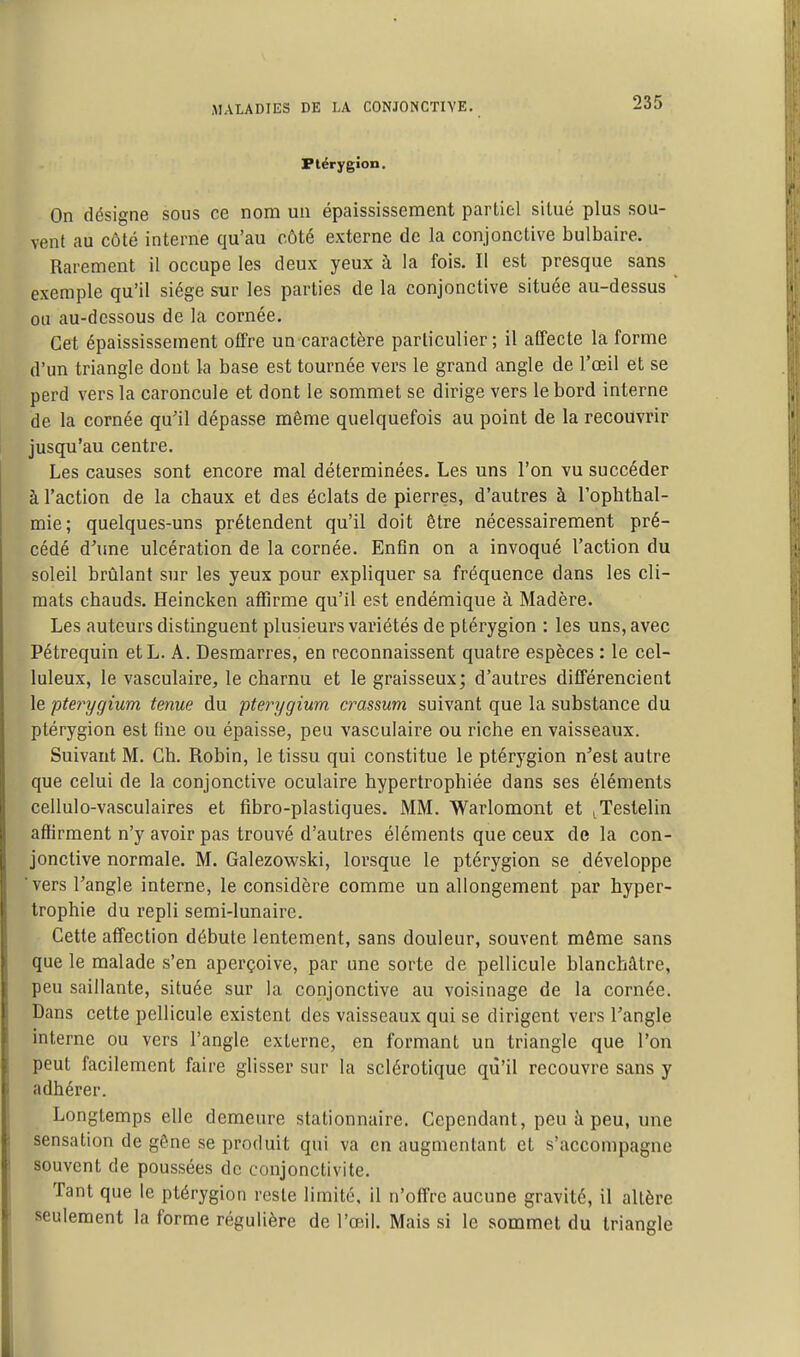 Plérygion, On désigne sous ce nom un épaississement partiel situé plus sou- vent au côté interne qu'au côté externe de la conjonctive bulbaire. Rarement il occupe les deux yeux à la fois. Il est presque sans ^ exemple qu'il siège sur les parties de la conjonctive située au-dessus ' ou au-dessous de la cornée. Cet épaississement offre un-caractère particulier; il affecte la forme d'un triangle dont la base est tournée vers le grand angle de l'œil et se perd vers la caroncule et dont le sommet se dirige vers le bord interne de la cornée qu'il dépasse même quelquefois au point de la recouvrir jusqu'au centre. Les causes sont encore mal déterminées. Les uns l'on vu succéder à l'action de la chaux et des éclats de pierres, d'autres à l'opbthal- mie; quelques-uns prétendent qu'il doit être nécessairement pré- cédé d'une ulcération de la cornée. Enfin on a invoqué l'action du soleil brûlant sur les yeux pour expliquer sa fréquence dans les cli- mats chauds. Heincken affirme qu'il est endémique à Madère. Les auteurs distinguent plusieurs variétés de ptérygion : les uns, avec Pétrequin etL. A. Desmarres, en reconnaissent quatre espèces : le cel- luleux, le vasculaire, le charnu et le graisseux; d'autres différencient le pterygium tenue du pterygium crassum suivant que la substance du ptérygion est line ou épaisse, peu vasculaire ou riche en vaisseaux. Suivant M. Ch. Robin, le tissu qui constitue le ptérygion n'est autre que celui de la conjonctive oculaire hypertrophiée dans ses éléments cellulo-vasculaires et fibro-plastiques. MM. Warlomont et ^Testelin affirment n'y avoir pas trouvé d'autres éléments que ceux de la con- jonctive normale. M. Galezowski, lorsque le ptérygion se développe vers l'angle interne, le considère comme un allongement par hyper- trophie du repli semi-lunaire. Cette affection débute lentement, sans douleur, souvent même sans que le malade s'en aperçoive, par une sorte de pellicule blanchâtre, peu saillante, située sur la conjonctive au voisinage de la cornée. Dans cette pellicule existent des vaisseaux qui se dirigent vers l'angle interne ou vers l'angle externe, en formant un triangle que l'on peut facilement faire glisser sur la sclérotique qu'il recouvre sans y adhérer. Longtemps elle demeure stationnaire. Cependant, peu à peu, une sensation de gêne se produit qui va en augmentant et s'accompagne souvent de poussées de conjonctivite. Tant que le ptérygion reste limite, il n'offre aucune gravité, il altère seulement la forme régulière de l'œil. Mais si le sommet du triangle