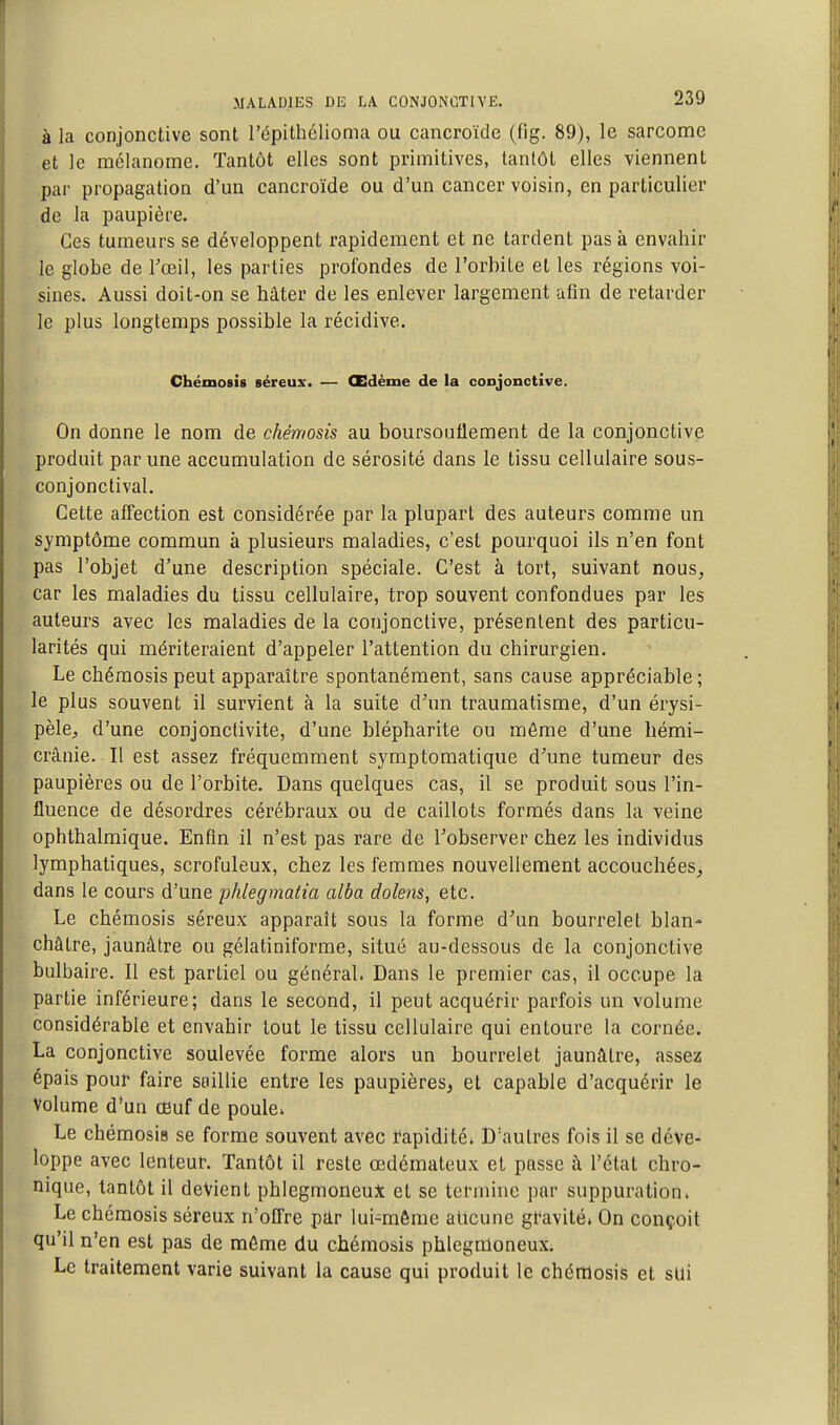 à la conjonctive sont l'épithélioma ou cancroïde (fig. 89), le sarcome et le mélanome. Tantôt elles sont primitives, tantôt elles viennent .par propagation d'un cancroïde ou d'un cancer voisin, en particulier de la paupière. Ces tumeurs se développent rapidement et ne tardent pas à envahir le globe de Toeil, les parties profondes de l'orbite et les régions voi- sines. Aussi doit-on se hâter de les enlever largement afin de retarder le plus longtemps possible la récidive. Chémosîs séreux. — Œdème de la conjonctive. On donne le nom de chêmosis au boursouflement de la conjonctive produit par une accumulation de sérosité dans le tissu cellulaire sous- conjonctival. Cette affection est considérée par la plupart des auteurs comme un symptôme commun à plusieurs maladies, c'est pourquoi ils n'en font pas l'objet d'une description spéciale. C'est à tort, suivant nous, car les maladies du tissu cellulaire, trop souvent confondues par les auteurs avec les maladies de la conjonctive, présentent des particu- larités qui mériteraient d'appeler l'attention du chirurgien. Le chémosis peut apparaître spontanément, sans cause appréciable ; le plus souvent il survient à la suite d'un traumatisme, d'un érysi- pèlCj d'une conjonctivite, d'une blépharite ou même d'une hémi- crânie. Il est assez fréquemment symptomatique d'une tumeur des paupières ou de l'orbite. Dans quelques cas, il se produit sous l'in- fluence de désordres cérébraux ou de caillots formés dans la veine ophthalmique. Enfin il n'est pas rare de l'observer chez les individus lymphatiques, scrofuleux, chez les femmes nouvellement accouchées_, dans le cours d'une phlegmatia alba dolens, etc. Le chémosis séreux apparaît sous la forme d'un bourrelet blan^ châtre, jaunâtre ou gélatiniforme, situé au-dessous de la conjonctive bulbaire. Il est partiel ou général. Dans le premier cas, il occupe la partie inférieure; dans le second, il peut acquérir parfois un volume considérable et envahir tout le tissu cellulaire qui entoure la cornée. La conjonctive soulevée forme alors un bourrelet jaunâtre, assez épais pour faire saillie entre les paupières, et capable d'acquérir le Volume d'un œuf de poule. Le chémosiu se forme souvent avec rapidité» D'autres fois il se déve- loppe avec lenteur. Tantôt il reste œdémateux et passe à l'état chro- nique, tantôt il devient phlegmoneuX et se termine par suppuration. Le chémosis séreux n'offre pâr lui-même alicunc gravité. On conçoit qu'il n'en est pas de même du chémosis phlegmoneux. Le traitement varie suivant la cause qui produit le chémosis et sUi