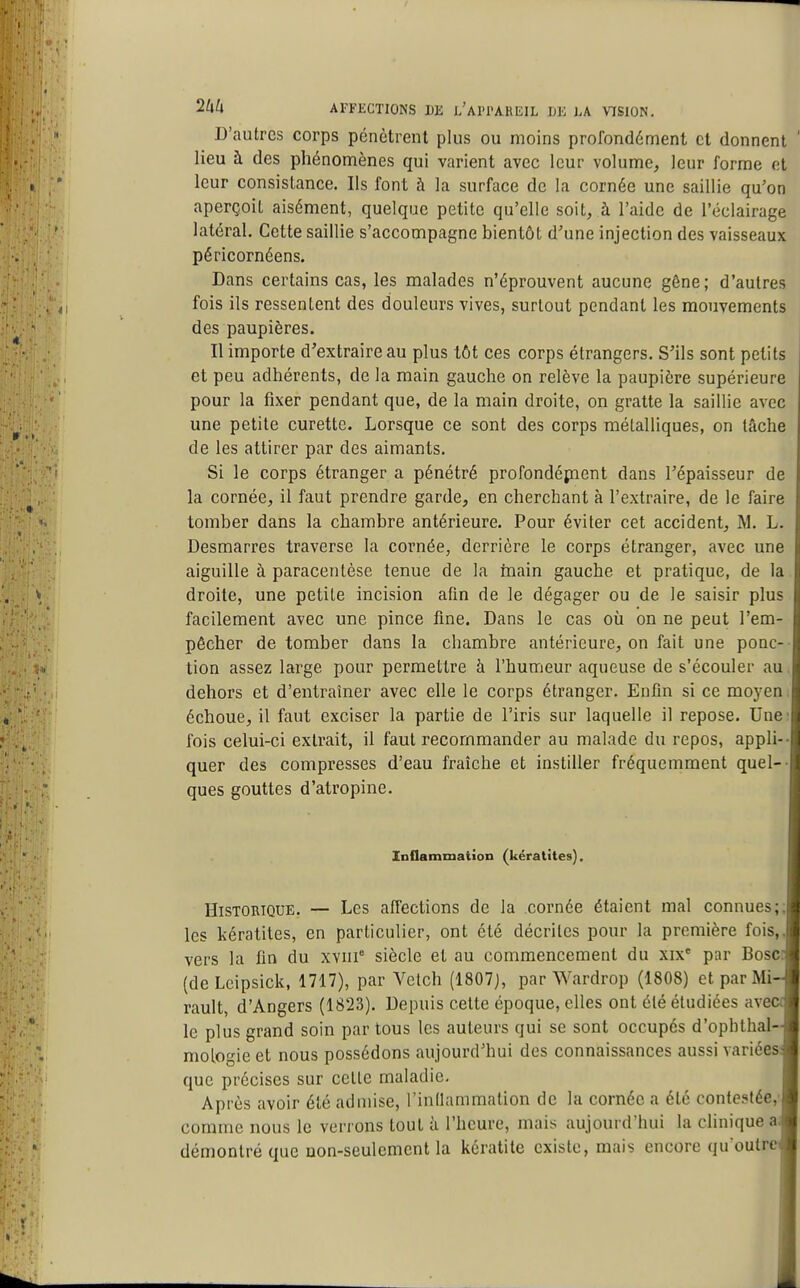 D'autres corps pénètrent plus ou moins profondément et donnent lieu à des phénonnènes qui varient avec leur volume, leur forme et leur consistance. Ils font à la surface de la cornée une saillie qu'on aperçoit aisément, quelque petite qu'elle soit, à l'aide de l'éclairage latéral. Cette saillie s'accompagne bientôt d'une injection des vaisseaux péricornéens. Dans certains cas, les malades n'éprouvent aucune gêne; d'autres fois ils ressentent des douleurs vives, surtout pendant les mouvements des paupières. Il importe d'extraire au plus tôt ces corps étrangers. S'ils sont petits et peu adhérents, de la main gauche on relève la paupière supérieure pour la fixer pendant que, de la main droite, on gratte la saillie avec une petite curette. Lorsque ce sont des corps métalliques, on tâche de les attirer par des aimants. Si le corps étranger a pénétré profondépient dans l'épaisseur de la cornée, il faut prendre garde, en cherchant à l'extraire, de le faire tomber dans la chambre antérieure. Pour éviter cet accident, M. L. Desmarres traverse la cornée, derrière le corps étranger, avec une aiguille à paracentèse tenue de la rnain gauche et pratique, de la droite, une petite incision afm de le dégager ou de le saisir plus facilement avec une pince fine. Dans le cas où on ne peut l'em- pêcher de tomber dans la chambre antérieure, on fait une ponc- tion assez large pour permettre à l'humeur aqueuse de s'écouler au. dehors et d'entraîner avec elle le corps étranger. Enfin si ce moyen, échoue, il faut exciser la partie de l'iris sur laquelle il repose. Une fois celui-ci extrait, il faut recommander au malade du repos, appl quer des compresses d'eau fraîche et instiller fréquemment quel ques gouttes d'atropine. Inflammation (kératites). Historique. — Les affections de la cornée étaient mal connues les kératites, en particulier, ont été décrites pour la première fois vers la fin du xviii siècle et au commencement du xix' par Bosc (deLcipsick, 1717), par Vetch (1807), par Wardrop (1808) et par Mi rault, d'Angers (1823). Depuis cette époque, elles ont été étudiées ave le plus grand soin par tous les auteurs qui se sont occupés d'ophthal mologie et nous possédons aujourd'hui des connaissances aussi variées que précises sur cette maladie. Après avoir été admise, l'inllammalion de la cornée a été contestée comme nous le verrons tout h l'heure, mais aujourd'hui la clinique a démontré que non-seulement la kératite existe, mais encore qu'outre