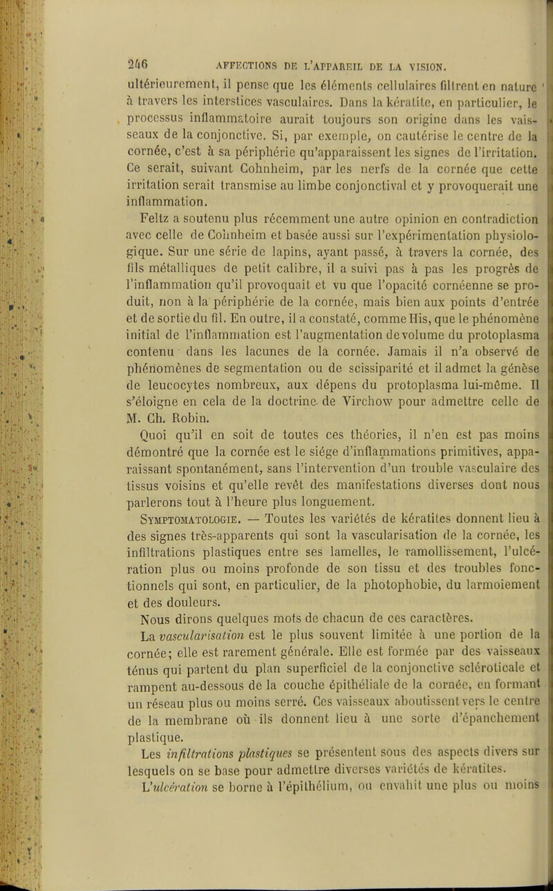 ultérieurement, il pense que les éléments cellulaires filtrent en nature h travers les interstices vasculaires. Dans la kératite, en particulier, le processus inflammatoire aurait toujours son origine dans les vais- seaux de la conjonctive. Si, par exemple, on cautérise le centre de la cornée, c'est à sa périphérie qu'apparaissent les signes de l'irritation. Ce serait, suivant Cohnheim, par les nerfs de la cornée que cettf irritation serait transmise au limbe conjonctival et y provoquerait une inflammation. Feltz a soutenu plus récemment une autre opinion en contradiction avec celle de Coîinheim et basée aussi sur l'expérimentation physiolo- gique. Sur une série de lapins, ayant passé, à travers la cornée, de- fils métalliques de petit calibre, il a suivi pas à pas les progrès de l'inflammation qu'il provoquait et vu que l'opacité cornéenne se pro- duit, non à la périphérie de la cornée, mais bien aux points d'entrée et de sortie du fil. En outre, il a constaté, comme His, que le phénomène initial de l'inflammation est l'augmentation de volume du protoplasma contenu dans les lacunes de la cornée. Jamais il n'a observé de phénomènes de segmentation ou de scissiparité et il admet la génèse de leucocytes nombreux, aux dépens du protoplasma lui-môme. Il s'éloigne en cela de la doctrine, de Virchow pour admettre celle de M. Ch. Robin. Quoi qu'il en soit de toutes ces théories, il n'en est pas moins démontré que la cornée est le siège d'inflammations primitives, appa- raissant spontanément, sans l'intervention d'un trouble vasculaire des tissus voisins et qu'elle revêt des manifestations diverses dont nous parlerons tout à l'heure plus longuement. Symptomatologie. — Toutes les variétés de kératites donnent lieu à des signes très-apparents qui sont la vascularisation de la cornée, les infiltrations plastiques entre ses lamelles, le ramollissement, l'ulcé- ration plus ou moins profonde de son tissu et des troubles fonc- tionnels qui sont, en particulier, de la photophobie, du larmoiement et des douleurs. Nous dirons quelques mots de chacun de ces caractères. La vascularisation est le plus souvent limitée à une portion de la cornée; elle est rarement générale. Elle est formée par des vaisseaux ténus qui partent du plan superficiel de la conjonctive sclcroticalc et rampent au-dessous de la couche épithéliale de la cornée, en formant un réseau plus ou moins serré. Ces vaisseaux aboutissent vers le centre de la membrane où ils donnent lieu à une sorte d'épanchement plastique. Les infiltrations plastiques se présentent sous des aspects divers sur lesquels on se base pour admettre diverses variétés de kératites. L'ulcération se borne à l'épilhélium, ou envahit une plus ou moins
