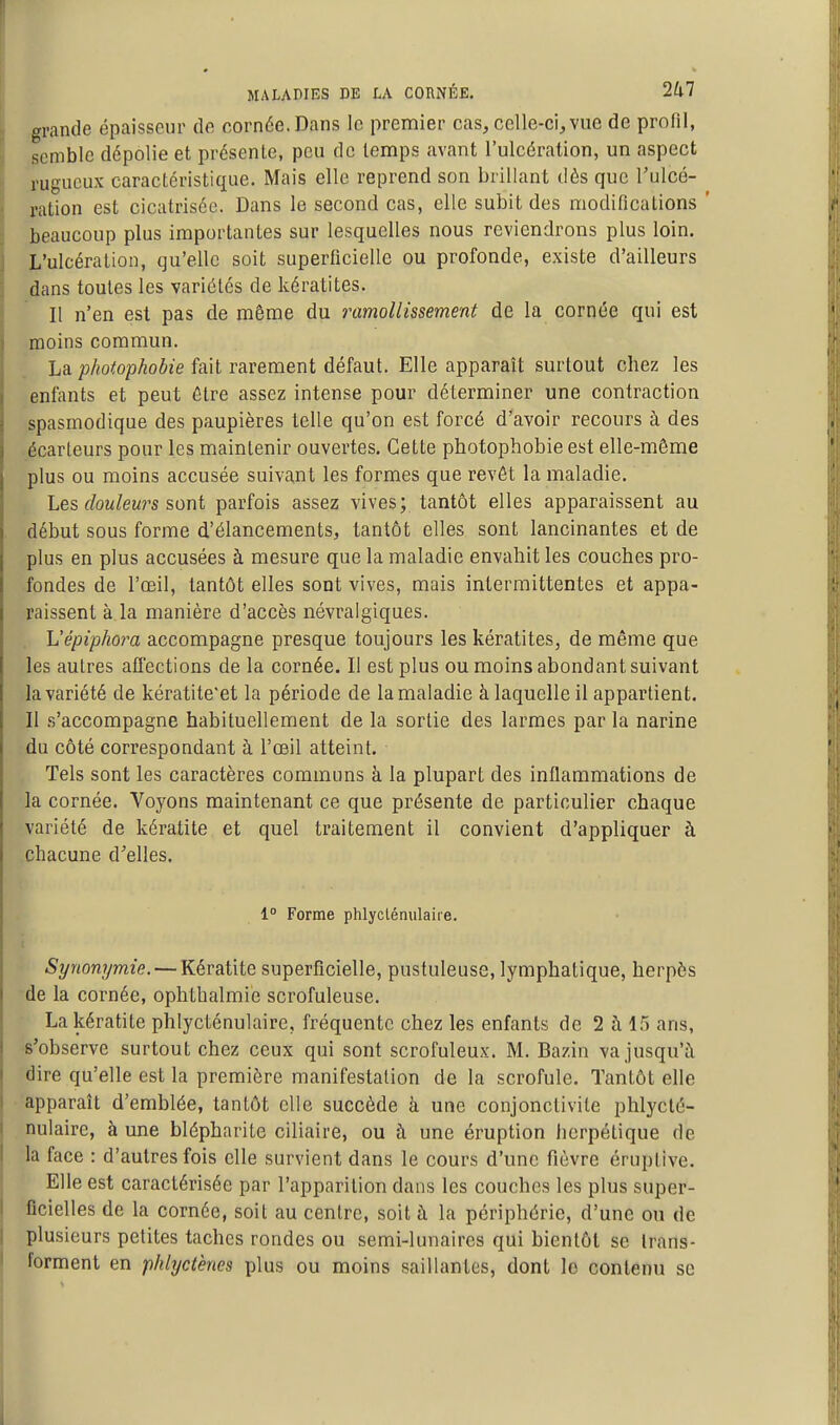 grande épaisseur de cornée. Dans le premier cas, celle-ci, vue de profil, semble dépolie et présente, peu de temps avant l'ulcération, un aspect rugueux caractéristique. Mais elle reprend son brillant dès que l'ulcé- ration est cicatrisée. Dans le second cas, elle subit des modifications ' beaucoup plus importantes sur lesquelles nous reviendrons plus loin. L'ulcération, qu'elle soit superficielle ou profonde, existe d'ailleurs dans toutes les variétés de kératites. Il n'en est pas de même du ramollissement de la cornée qui est moins commun. \ La photophobie fait rarement défaut. Elle apparaît surtout chez les enfants et peut être assez intense pour déterminer une contraction spasmodique des paupières telle qu'on est forcé d'avoir recours à des écarteurs pour les maintenir ouvertes. Cette photophobie est elle-même plus ou moins accusée suivant les formes que revôt la maladie. Les ffow/ewrs sont parfois assez vives; tantôt elles apparaissent au début sous forme d'élancements, tantôt elles sont lancinantes et de plus en plus accusées à mesure que la maladie envahit les couches pro- fondes de l'œil, tantôt elles sont vives, mais intermittentes et appa- raissent à la manière d'accès névralgiques. h'épiphora accompagne presque toujours les kératites, de même que les autres affections de la cornée. Il est plus ou moins abondant suivant la variété de kératite'et la période de la maladie à laquelle il appartient. Il s'accompagne habituellement de la sortie des larmes par la narine du côté correspondant à l'œil atteint. Tels sont les caractères communs à la plupart des inflammations de la cornée. Voyons maintenant ce que présente de particulier chaque variété de kératite et quel traitement il convient d'appliquer à chacune d'elles. 1° Forme phlyclénulaire. Synonymie. — Kératite superficielle, pustuleuse, lymphatique, herpès de la cornée, ophthalmie scrofuleuse. La kératite phlycténulaire, fréquente chez les enfants de 2 à 1.5 ans, s'observe surtout chez ceux qui sont scrofuleux. M. Bazin va jusqu'à dire qu'elle est la première manifestation de la scrofule. Tantôt elle apparaît d'emblée, tantôt elle succède à une conjonctivite phlyclé- nulaire, à une blépharite ciliaire, ou à une éruption herpétique de la face : d'autres fois elle survient dans le cours d'une fièvre éruptive. Elle est caractérisée par l'apparition dans les couches les plus super- ficielles de la cornée, soit au centre, soit à la périphérie, d'une on de plusieurs petites taches rondes ou semi-lunaires qui bientôt se trans- forment en phlyct'enes plus ou moins saillantes, dont le contenu se