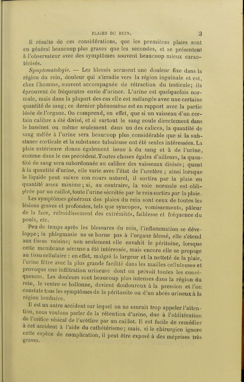11 résulte de ces considéralions, que les premières plaies sont en général beaucoup plus graves que les secondes, et se présentent ;\ Tobservateur avec des symptômes souvent beaucoup mieux carac- térisés. Symptomatologie. — Les blessés accusent une douleur fixe dans la région du rein, douleur qui s'irradie vers la région inguinale et est, chez l'homme, souvent accompagnée de rétraction du testicule; ils éprouvent de fréquentes envie d'uriner. L'urine est quelquefois nor- male, mais dans la plupart des cas elle est mélangée avec une certaine quantité de sang; ce dernier phénomène est en rapport avec la partie lésée de l'organe. On comprend, en effet, que si un vaisseau d'un cer- tain calibre a été divisé, et si surtout le sang coule directement dans le bassinet ou môme seulement dans un des calices, la quantité de sang mêlée à l'urine sera beaucoup plus.considérable que si la sub- stance corticale et la substance tubuleuse ont été seules intéressées. La plaie extérieure donne également issue à du sang et à de l'urine^ comme dans le cas précédent.Toutes choses égales d'ailleurs, la quan- tité de sang sera subordonnée au calibre des vaisseaux divisés; quant à la quantité d'urine, elle varie avec l'état de l'uretère ; ainsi lorsque le liquide peut suivre son cours naturel, il sortira par la plaie en quantité assez minime; si, au contraire, la voie normale est obli- térée par un caillot, toute l'urine sécrétée par le rein sortira par la plaie. Les symptômes généraux des plaies du rein sont ceux de toutes les lésions graves et profondes, tels que syncopes, vomissements, pâleur de la face, refroidissement des extrémités, faiblesse et fréquence du pouls, etc. Peu de temps après les blessures du rein, l'inflammation se déve- loppe; la phlegmasie ne se borne pas à l'organe blessé, elle s'étend aux tissus voisins; non seulement elle envahit le péritoine, lorsque cette membrane séreuse a été intéressée, mais encore elle se propage au tissu cellulaire : en effet, malgré la largeur et la netteté de la plaie l'urine filtre avec la plus grande facilité dans les mailles celluleuses eî provoque une infiltration urineuse dont on prévoit toutes les consé- quences. Les douleurs sont beaucoup plus intenses dans la région du rem, le ventre se ballonne, devient douloureux à la pression et l'on constate tous les symptômes de la péritonite ou d'un abcès urineux à la région lombaire. Il est un autre accident sur lequel on ne saurait trop appeler l'atten- tion, nous voulons parler de la rétention d'urine, due à l'oblitération de l'orifice vésical de l'urôthre par un caillot. Il est facile de remédier à cet acculent à l'aide du cathétérisme ; mais, si le chirurgien ignore cette espèce de complication, il peut être exposé à des méprises très graves. ^