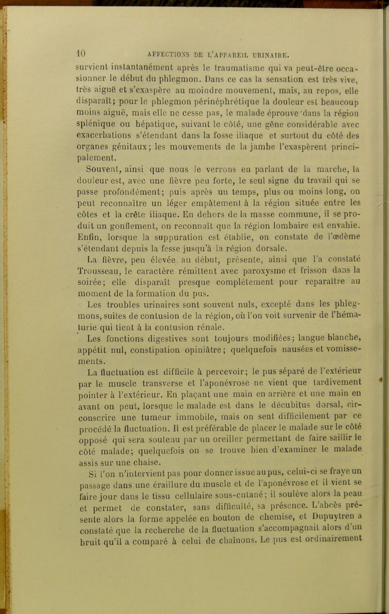 survient inslanlanément après le (raurnatisinc qui va peut-être occa- sionner le début du phlegmon. Dans ce cas la sensation est très vive, très aiguë et s'exaspère au moindre mouvement, mais, au repos, elle disparaît; pour le phlegmon périnôphrétique la douleur est beaucoup moins aiguë, mais elle ne cesse pas, le malade éprouve dans la région splénique ou hépatique, suivant le côté, une gêne considérable avec exaccrbations s'étendant dans la fosse iliaque et surtout du côté des organes génitaux; les mouvements de la jambe l'exaspèrent princi- palement. Souvent, ainsi que nous le verrons en parlant de la marche, la douleur est, avec une fièvre peu forte, le seul signe du travail qui se passe profondément; puis après un temps, plus ou moins long, on peut reconnaître un léger empâtem.ent à la région située entre les côtes et la crête iliaque. En dehors de la masse commune, il se pro- duit un gonflement, on reconnaît que la région lombaire est envahie. Enfin, lorsque la suppuration est établie, on constate de l'œdème s'étendant depuis la fesse jusqu'à la région dorsale. La fièvre, peu élevée au début, présente, ainsi que l'a constaté Trousseau, le caractère rémittent avec paroxysme et frisson dans la soirée; elle disparaît presque complètement pour reparaître au moment de la formation du pus. Les troubles urinaires sont souvent nuls, excepté dans les phleg- mons, suites de contusion de la région, où l'on voit survenir de l'héma- turie qui tient à la contusion rénale. Les fonctions digestives sont toujours modifiées; langue blanche, appétit nul, constipation opiniâtre; quelquefois nausées et vomisse- ments. La fluctuation est difficile à percevoir; le pus séparé de l'extérieur par le muscle transverse et l'aponévrose ne vient que tardivement pointer à l'extérieur. En plaçant une main en arrière et une main en avant on peut, lorsque le malade est dans le décubitus dorsal, cir- conscrire une tumeur immobile, mais on sent difficilement par ce procédé la fluctuation. Il est préférable de placer le malade sur le côté opposé qui sera soutenu par un oreiller permettant de faire saillir le côté malade; quelquefois on se trouve bien d'examiner le malade assis sur une chaise. Si l'on n'intervient pas pour donner issue au pus, celui-ci se fraye un passage dans une éraillure du muscle et de l'aponévrose et il vient se faire jour dans le tissu cellulaire sous-cutané; il soulève alors la peau et permet tle constater, sans difficulté, sa présence. L'abcès pré- sente alors la forme appelée en bouton de chemise, et Dupuytren a constaté que la recherche de la fluctuation s'accompagnait alors d'un bruit qu'il a comparé à celui de chaînons. Le pus est ordinairement