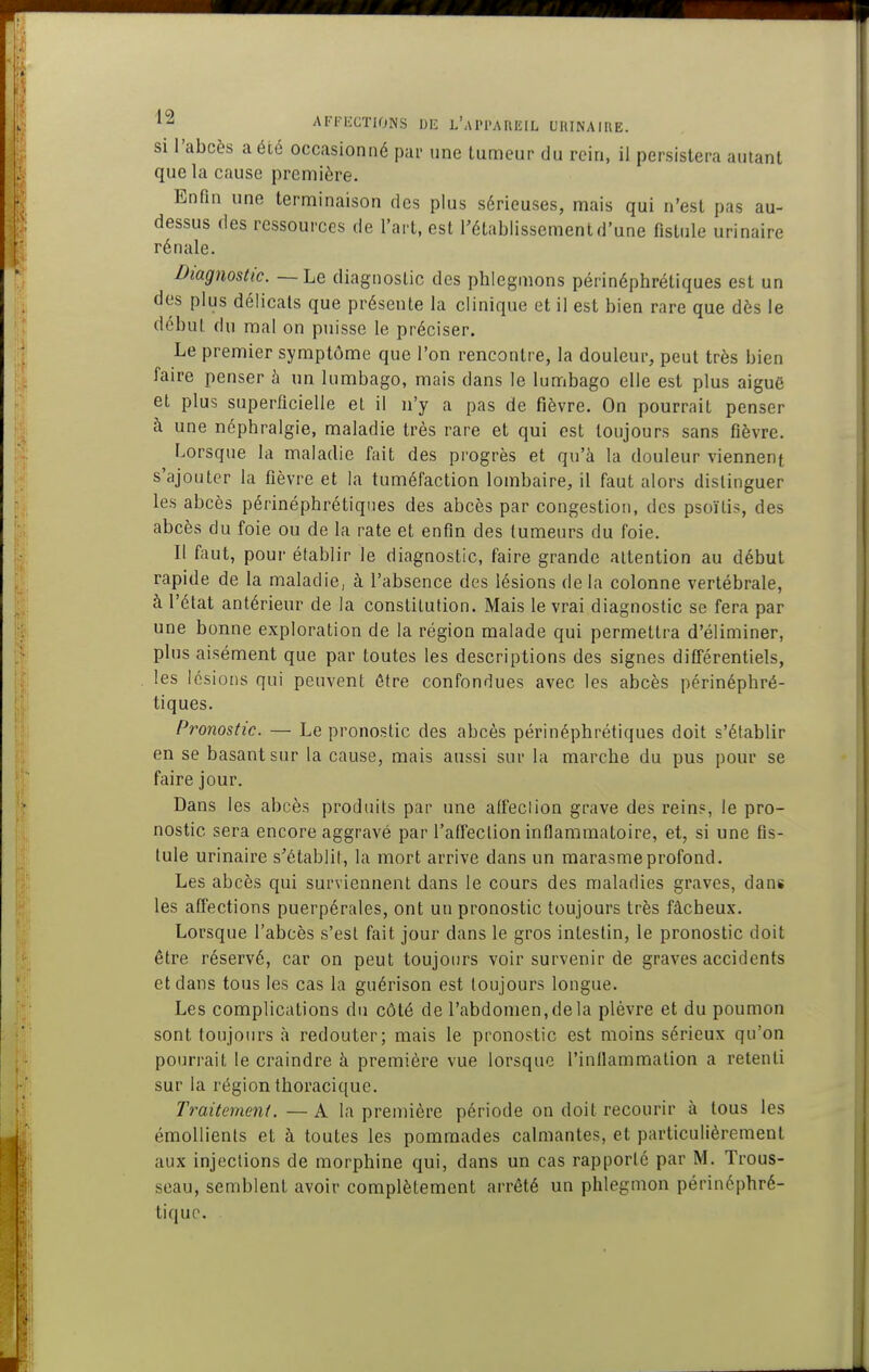 si l'abcès a été occasionné pai- une tun:ieur du rein, il persistera autant que la cause première. Enfin une terminaison des plus sérieuses, mais qui n'est pas au- dessus des ressources de l'art, est rétablissement d'une fistule urinaire rénale. Diagnostic. — Le diagnostic des phlegmons périnéphréliques est un des plus délicats que présente la clinique et il est bien rare que dès le début du mal on puisse le préciser. Le premier symptôme que l'on rencontre, la douleur, peut très bien faire penser à un lumbago, mais dans le lumbago elle est plus aiguë et plus superficielle et il n'y a pas de fièvre. On pourrait penser à une néphralgie, maladie très rare et qui est toujours sans fièvre. Lorsque la maladie fait des progrès et qu'à la douleur viennent s'ajouter la fièvre et la tuméfaction lombaire, il faut alors distinguer les abcès périnéphrétiqiies des abcès par congestion, des psoïtis, des abcès du foie ou de la rate et enfin des tumeurs du foie. Il faut, pour établir le diagnostic, faire grande attention au début rapide de la maladie, à l'absence des lésions de la colonne vertébrale, à l'état antérieur de la constitution. Mais le vrai diagnostic se fera par une bonne exploration de la région malade qui permettra d'éliminer, plus aisément que par toutes les descriptions des signes différentiels, les lésions qui peuvent être confondues avec les abcès périnéphré- tiques. Pronostic. — Le pronostic des abcès péri néphrétiques doit s'établir en se basant sur la cause, mais aussi sur la marche du pus pour se faire jour. Dans les abcès produits par une affection grave des rein?, le pro- nostic sera encore aggravé par l'affection inflammatoire, et, si une fis- tule urinaire s'établit, la mort arrive dans un marasme profond. Les abcès qui surviennent dans le cours des maladies graves, dans les affections puerpérales, ont un pronostic toujours très fâcheux. Lorsque l'abcès s'est fait jour dans le gros intestin, le pronostic doit être réservé, car on peut toujours voir survenir de graves accidents et dans tous les cas la guérison est toujours longue. Les complications du côté de l'abdomen, de la plèvre et du poumon sont toujours à redouter; mais le pronostic est moins sérieux qu'on pourrait le craindre à première vue lorsque l'inflammation a retenti sur la région thoracique. Traitement. — A la preniière période on doit recourir à tous les émollients et à toutes les pommades calmantes, et particulièrement aux injections de morphine qui, dans un cas rapporté par M. Trous- seau, semblent avoir complètement arrêté un phlegmon périnéphré- tiquo.