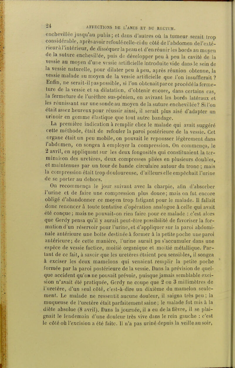 enchevillcc jusqu'au pubis; et dans d'aulres où la tumeur serait trop considérable, aprèsavoir refoul6celle-cidu côté de l'abdomen del'exté- rieurùl'inlérieur, de disséquer la peau et d'en réunir les bords an moyen de la suture enchevillée, puis de développer peu à peu la cavité de la vessie au moyen d'une vessie artificielle introduite vide dans le sein de la vessie naturelle, pour dilater peu à peu, après réunion obtenue, la vessie malade au moyen de la vessie artificielle que l'on insufflerait ? Enfin, ne serait-il paspossible, si l'on obtcnaitparce procédé la ferme- ture de la vessie et sa dilatation, d'obtenir encore, dans certains cas, la fermeture de Turèthrc sus-pénien, en avivant les bords latéraux et les réunissant sur une sonde au moyen de la suture enchevillée? Si l'on était assez heureux pour réussir ainsi, il serait plus aisé d'adapter un urinoir en gomme élastique que tout autre bandage, La première indication à remplir chez le malade qui avait suggéré cette méthode, était de refouler la paroi postérieure de la vessie. Cet organe était un peu mobile, on pouvait le repousser légèrement dans l'abdomen, on songea à employer la compression. On commença, le 2 avril, en appliquant sur les deux fongosités qui constituaient la ter- minaison des uretères, deux compresses pliées en plusieurs doubles, et maintenues par un tour de bande circulaire autour du tronc ; mais la compression était trop douloureuse, d'ailleurs elle empêchait l'urine de se porter au dehors. On recommença le jour suivant avec la charpie, afin d'absorber l'urine et de faire une compression plus douce; mais on fut encore obligé d'abandonner ce moyen trop fatigant pour le malade. Il fallait donc renoncer à toute tentative d'opération analogue à celle qui avait été conçue ; mais ne pouvait-on rien faire pour ce malade : c'est alors que Gerdy pensa qu'il y aurait peut-être possibilité de favoriser la for- mation d'un réservoir pour l'urine, et d'appliquer sur la paroi abdomi- nale antérieure une boîte destinée à former à la petite poche une paroi antérieure; de cette manière, l'urine aurait pu s'accumuler dans une espèce de vessie factice, moilié organique et moitié métallique. Par- lant de ce fait, à savoir que les uretères étaient peu sensibles, il songea à exciser les deux mamelons qui venaient remplir la petite poche formée par la paroi postérieure de la vessie. Dans la prévision de quel- que accident qu'on ne pouvait prévoir, puisque jamais semblable exci- sion n'avait été pratiquée, Gerdy ne coupe que 2 ou 3 millimètres de l'uretère, d'un seul côté, c'est-à-dire un dixième du mamelon seule- ment. Le malade ne ressentit aucune douleur, il saigna très peu; la muqueuse de l'uretère était parfaitement saine ; le malade fut mis à la diète absolue (8 avril). Dans la journée, il a eu de la fièvre, il se plai- gnait le lendemain d'une douleur très vive dans le rein gauche : c'est le côté oîi l'excision a été faite. Il n'a pas uriné depuis la veille au soir.