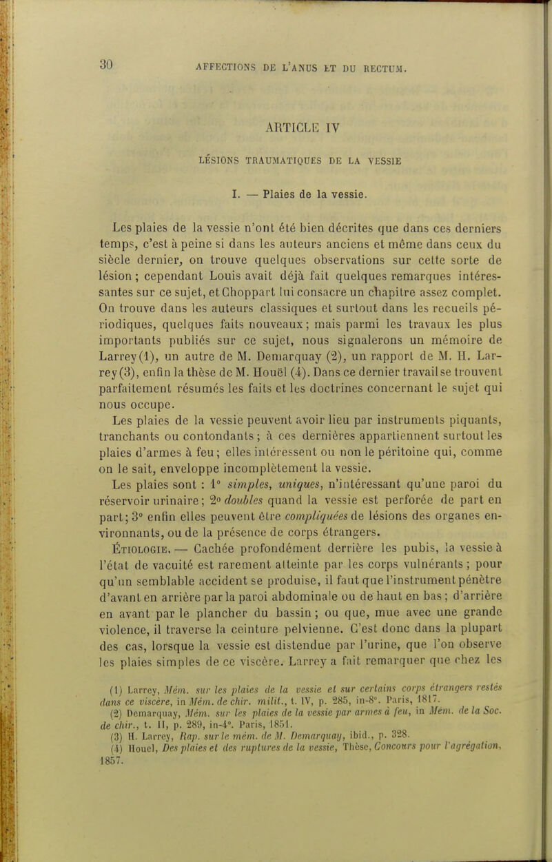 ARTICL15 IV LÉSIONS TRAUMATIQUES DE LA YESSIE I. — Plaies de la vessie. Les plaies de la vessie n'ont été bien décrites que dans ces derniers temps, c'est à peine si dans les anleurs anciens et même dans ceux du siècle dernier, on trouve quelques observations sur celte sorte de lésion ; cependant Louis avait déjà fait quelques remarques intéres- santes sur ce sujet, etChoppart lui consacre un chapitre assez complet. On trouve dans les auteurs classiques et surtout dans les recueils pé- riodiques, quelques faits nouveaux; mais parmi les travaux les plus importants publiés sur ce sujet, nous signalerons un mémoire de Larrey(l), un autre de M. Demarquay (2), un rapport de M. H. Lar- rey(3), enfin la thèse de M. Houël (4). Dans ce dernier travail se trouvent parfaitement résumés les faits et les doctrines concernant le sujet qui nous occupe. Les plaies de la vessie peuvent avoir lieu par instruments piquants, tranchants ou contondants ; à ces dernières appartiennent surtout les plaies d'armes à feu; elles intéressent ou non le péritoine qui, comme on le sait, enveloppe incomplètement la vessie. Les plaies sont : 1° simples, uniques, n'intéressant qu'une paroi du réservoir urinaire ; doubles quand la vessie est perforée de part en part; 3° enfin elles peuvent être compliquées de lésions des organes en- vironnants, ou de la présence de corps étrangers. Étiologie, — Cachée profondément derrière les pubis, la vessie à l'état de vacuité est rarement atteinte par les corps vulnérants ; pour qu'un semblable accident se produise, il faut que l'instrument pénètre d'avant en arrière par la paroi abdominale ou de haut en bas ; d'arrière en avant par le plancher du bassin ; ou que, mue avec une grande violence, il traverse la ceinture pelvienne. C'est donc dans la plupart des cas, lorsque la vessie est distendue par l'urine, que l'on observe les plaies simples de ce viscère. Larrey a fait remarquer que rhez les (1) Larrey, Mém. sur les plaies de la vessie el sur certaini corps étrangers restés dans ce viscère, in Mém. de chir. milit.,t. IV, p. 285, in-8°. Paris, 1817. (2) Demarquay, Mém. sur les plaies de la vessie par armes à feu, in jl/éJ?i. delà Soc de chir., t. II, p. 289, in-i. Paris, 1851. (3) H. Larrey, Rap. sur le mém. de M. Demarquay, ibid., p. 328. (-i) Houel, Des plaies et des ruptures de la vessie, Thbse, Coticonrs pour l'agrégation, 1857.