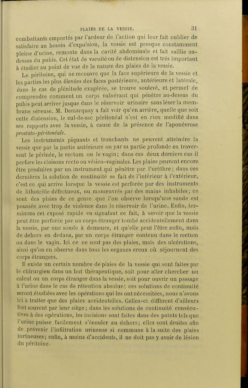 combattants emportés par l'ardeur de l'action qui leur fait oublier de satisfaire au besoin d'expulsion, la vessie est presque constamment pleine d'urine, remonte dans la cavité abdominale et fait saillie au- dessus du pubis. Cet état de vacuité ou de distension est très important à étudier au point de vue de la nature des plaies de la vessie. Le péritoine, qui ne recouvre que la face supérieure de la vessie et les parties les plus élevées des faces postérieure, antérieure et latérale, dans le cas de plénitude exagérée, se trouve soulevé, et permet de comprendre comment un corps vulnérant qui pénètre au-dessus du pubis peut arriver jusque dans le réservoir urinaire sans léser la mem- brane séreuse. M. Demarquay a fait voir qu'en arrière, quelle que soit cette distension, le cul-de-sac péritonéal n'est en rien modifié dans ses rapports avec la vessie, à cause de la présence de l'aponévrose prostato-péritonéale. Les instruments piquants et tranchants ne peuvent atteindre la vessie que par la partie antérieure ou par sa partie profonde en traver- sant le périnée, le rectum ou le vagin; dans ces deux derniers cas il perfore les cloisons recto ou vésico-vaginales. Les plaies peuvent encore être produites par un instrument qui pénètre par l'urèthre; dans ces dernières la solution de continuité se fait de Tintérieur à Textérieur, c'est ce qui arrive lorsque la vessie est perforée par des instruments de lithotritie défectueux, ou manœuvrés par des mains inhabiles ; ce sont des plaies de ce genre que l'on observe lorsqu'une sonde est poussée avec trop de violence dans le réservoir de l'urine. Enfin, ter- minons cet exposé rapide en signalant ce fait, à savoir que la vessie peut être perforée par un corps étranger tombé accidentellement dans la vessie, par une sonde à demeure, et qu'elle peut l'être enfin, mais de dehors en dedans, par un corps étranger contenu dans le rectum ou dans le vagin. Ici ce ne sont pas des plaies, mais des ulcérations, ainsi qu'on en observe dans tous les organes creux oij séjournent des corps étrangers. H existe un certain nombre de plaies de la vessie qui sont faites par le chirurgien dans un but thérapeutique, soit pour aller chercher un calcul ou un corps étranger dans la vessie, soit pour ouvrir un passage à l'urine dans le cas de rétention absolue; ces solutions de continuité seront .étudiées avec les opérations qui les ont nécessitées, nous n'avons ici à traiter que des plaies accidentelles. Celles-ci diffèrent d'ailleurs fort souvent par leur siège; dans les solutions de continuité consécu- tives à des opérations, les incisions sont faites dans des points tels que l'urine puisse facilement s'écouler au dehors; elles sont droites afin de prévenir l'infiltration urineuse si commune à la suite des plaies tortueuses; enfin, à moins d'accidents, il ne doit pas y avoir de lésion du péritoine.